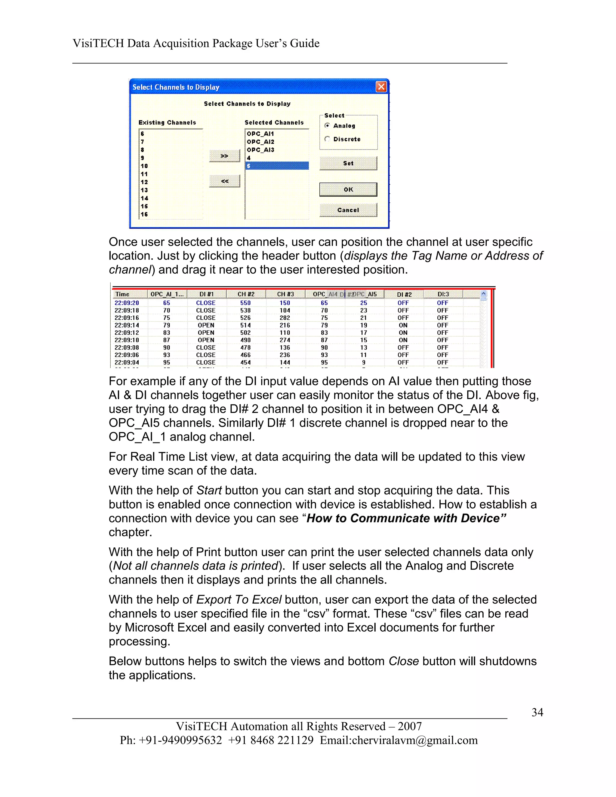 VisiTECH Data Acquisition Package User’s Guide
________________________________________________________________________




     Once user selected the channels, user can position the channel at user specific
     location. Just by clicking the header button (displays the Tag Name or Address of
     channel) and drag it near to the user interested position.




     For example if any of the DI input value depends on AI value then putting those
     AI & DI channels together user can easily monitor the status of the DI. Above fig,
     user trying to drag the DI# 2 channel to position it in between OPC_AI4 &
     OPC_AI5 channels. Similarly DI# 1 discrete channel is dropped near to the
     OPC_AI_1 analog channel.
     For Real Time List view, at data acquiring the data will be updated to this view
     every time scan of the data.
     With the help of Start button you can start and stop acquiring the data. This
     button is enabled once connection with device is established. How to establish a
     connection with device you can see “How to Communicate with Device”
     chapter.
     With the help of Print button user can print the user selected channels data only
     (Not all channels data is printed). If user selects all the Analog and Discrete
     channels then it displays and prints the all channels.
     With the help of Export To Excel button, user can export the data of the selected
     channels to user specified file in the “csv” format. These “csv” files can be read
     by Microsoft Excel and easily converted into Excel documents for further
     processing.
     Below buttons helps to switch the views and bottom Close button will shutdowns
     the applications.


________________________________________________________________________                34
                  VisiTECH Automation all Rights Reserved – 2007
        Ph: +91-9490995632 +91 8468 221129 Email:cherviralavm@gmail.com
 