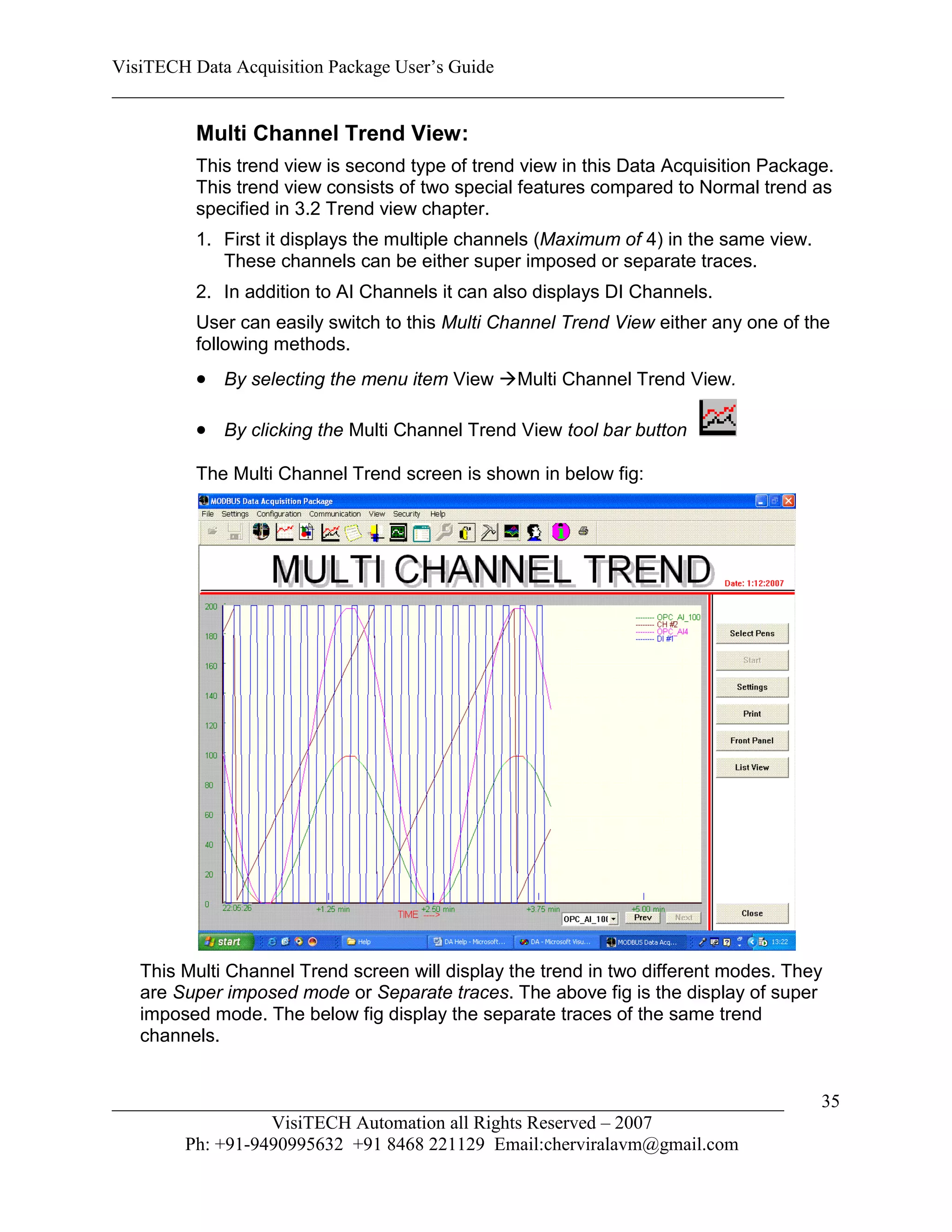 VisiTECH Data Acquisition Package User’s Guide
________________________________________________________________________

         Multi Channel Trend View:
         This trend view is second type of trend view in this Data Acquisition Package.
         This trend view consists of two special features compared to Normal trend as
         specified in 3.2 Trend view chapter.
         1. First it displays the multiple channels (Maximum of 4) in the same view.
            These channels can be either super imposed or separate traces.
         2. In addition to AI Channels it can also displays DI Channels.
         User can easily switch to this Multi Channel Trend View either any one of the
         following methods.
          By selecting the menu item View Multi Channel Trend View.

          By clicking the Multi Channel Trend View tool bar button
         The Multi Channel Trend screen is shown in below fig:




   This Multi Channel Trend screen will display the trend in two different modes. They
   are Super imposed mode or Separate traces. The above fig is the display of super
   imposed mode. The below fig display the separate traces of the same trend
   channels.


________________________________________________________________________               35
                  VisiTECH Automation all Rights Reserved – 2007
        Ph: +91-9490995632 +91 8468 221129 Email:cherviralavm@gmail.com
 