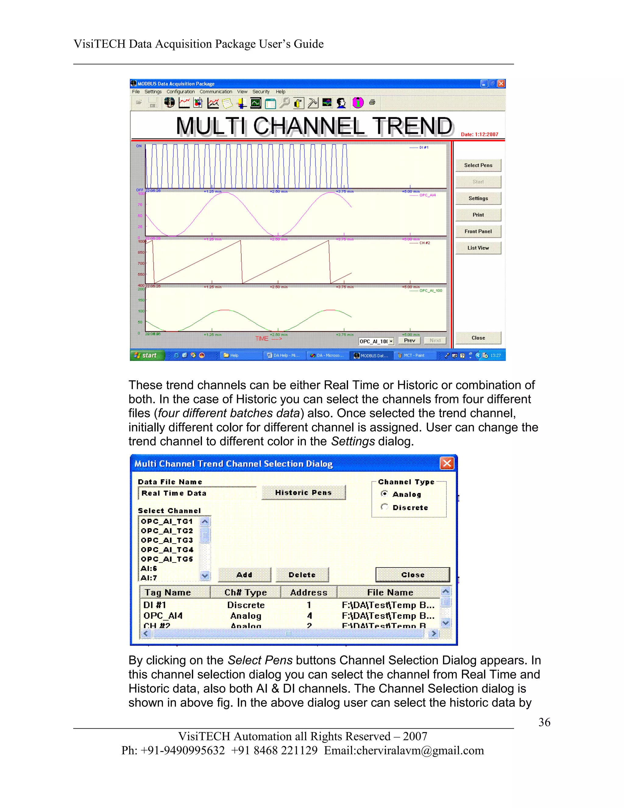 VisiTECH Data Acquisition Package User’s Guide
________________________________________________________________________




        These trend channels can be either Real Time or Historic or combination of
        both. In the case of Historic you can select the channels from four different
        files (four different batches data) also. Once selected the trend channel,
        initially different color for different channel is assigned. User can change the
        trend channel to different color in the Settings dialog.




        By clicking on the Select Pens buttons Channel Selection Dialog appears. In
        this channel selection dialog you can select the channel from Real Time and
        Historic data, also both AI & DI channels. The Channel Selection dialog is
        shown in above fig. In the above dialog user can select the historic data by
________________________________________________________________________               36
                  VisiTECH Automation all Rights Reserved – 2007
        Ph: +91-9490995632 +91 8468 221129 Email:cherviralavm@gmail.com
 