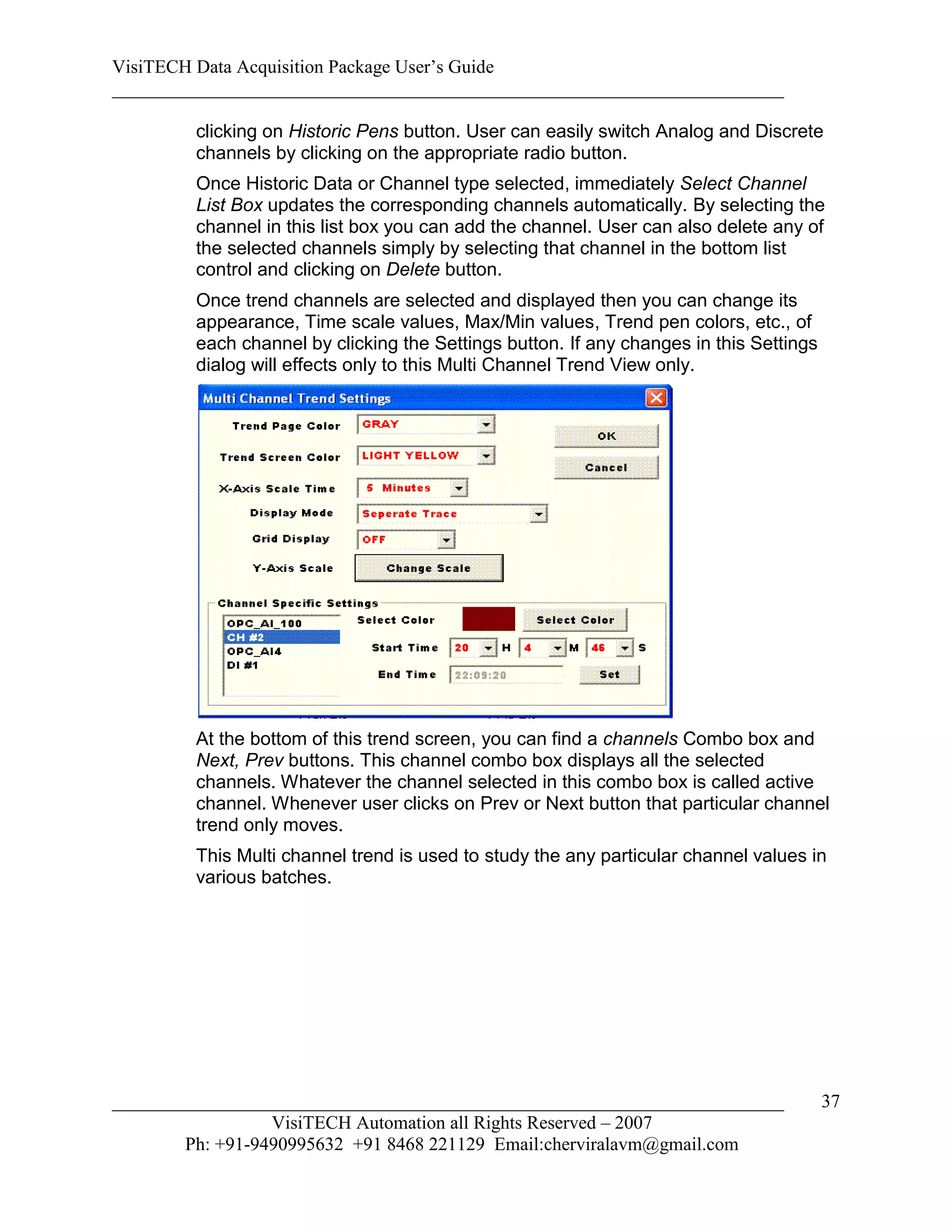 VisiTECH Data Acquisition Package User’s Guide
________________________________________________________________________

        clicking on Historic Pens button. User can easily switch Analog and Discrete
        channels by clicking on the appropriate radio button.
        Once Historic Data or Channel type selected, immediately Select Channel
        List Box updates the corresponding channels automatically. By selecting the
        channel in this list box you can add the channel. User can also delete any of
        the selected channels simply by selecting that channel in the bottom list
        control and clicking on Delete button.
        Once trend channels are selected and displayed then you can change its
        appearance, Time scale values, Max/Min values, Trend pen colors, etc., of
        each channel by clicking the Settings button. If any changes in this Settings
        dialog will effects only to this Multi Channel Trend View only.




        At the bottom of this trend screen, you can find a channels Combo box and
        Next, Prev buttons. This channel combo box displays all the selected
        channels. Whatever the channel selected in this combo box is called active
        channel. Whenever user clicks on Prev or Next button that particular channel
        trend only moves.
        This Multi channel trend is used to study the any particular channel values in
        various batches.




________________________________________________________________________                37
                  VisiTECH Automation all Rights Reserved – 2007
        Ph: +91-9490995632 +91 8468 221129 Email:cherviralavm@gmail.com
 