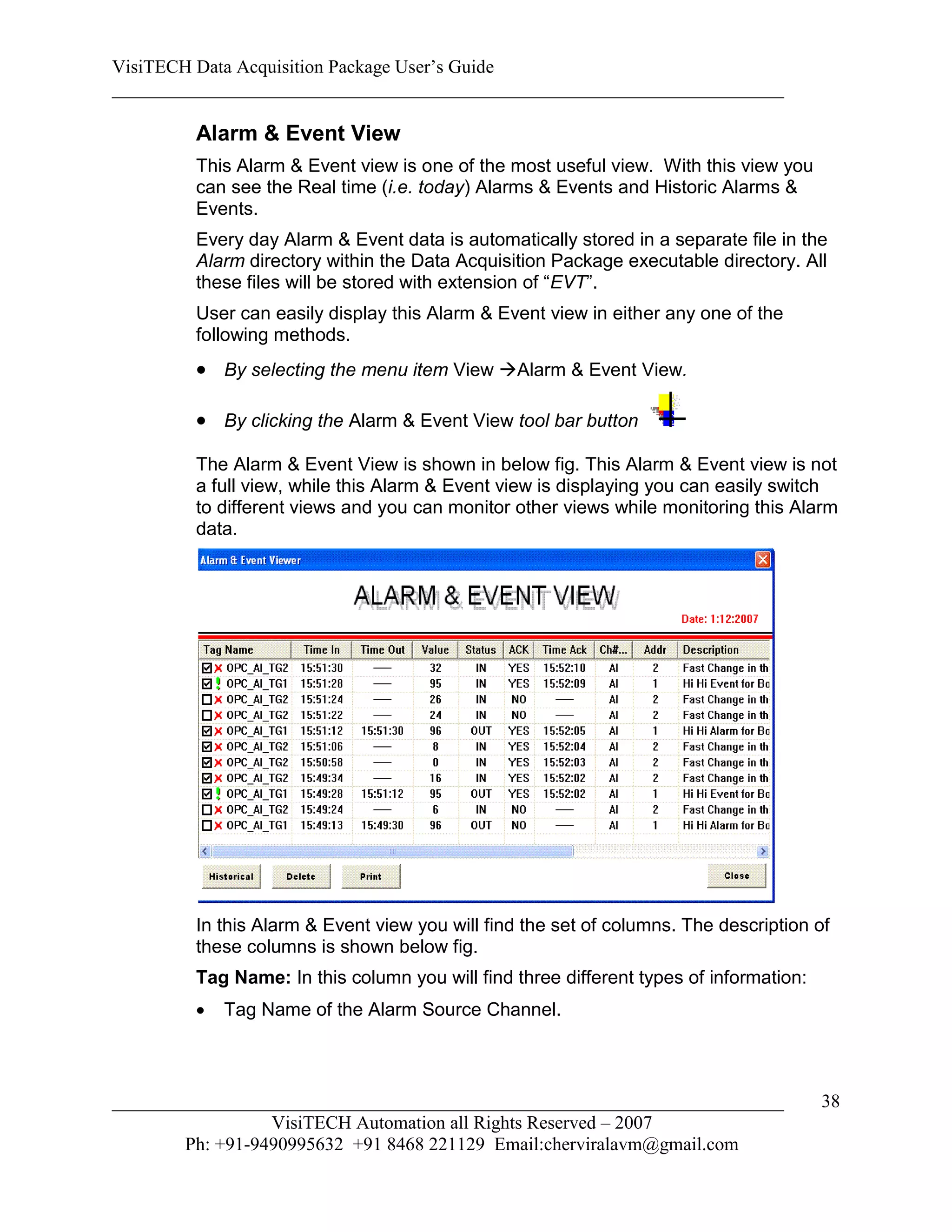 VisiTECH Data Acquisition Package User’s Guide
________________________________________________________________________

        Alarm & Event View
        This Alarm & Event view is one of the most useful view. With this view you
        can see the Real time (i.e. today) Alarms & Events and Historic Alarms &
        Events.
        Every day Alarm & Event data is automatically stored in a separate file in the
        Alarm directory within the Data Acquisition Package executable directory. All
        these files will be stored with extension of “EVT”.
        User can easily display this Alarm & Event view in either any one of the
        following methods.
         By selecting the menu item View Alarm & Event View.

         By clicking the Alarm & Event View tool bar button
        The Alarm & Event View is shown in below fig. This Alarm & Event view is not
        a full view, while this Alarm & Event view is displaying you can easily switch
        to different views and you can monitor other views while monitoring this Alarm
        data.




        In this Alarm & Event view you will find the set of columns. The description of
        these columns is shown below fig.
        Tag Name: In this column you will find three different types of information:
           Tag Name of the Alarm Source Channel.



________________________________________________________________________               38
                  VisiTECH Automation all Rights Reserved – 2007
        Ph: +91-9490995632 +91 8468 221129 Email:cherviralavm@gmail.com
 