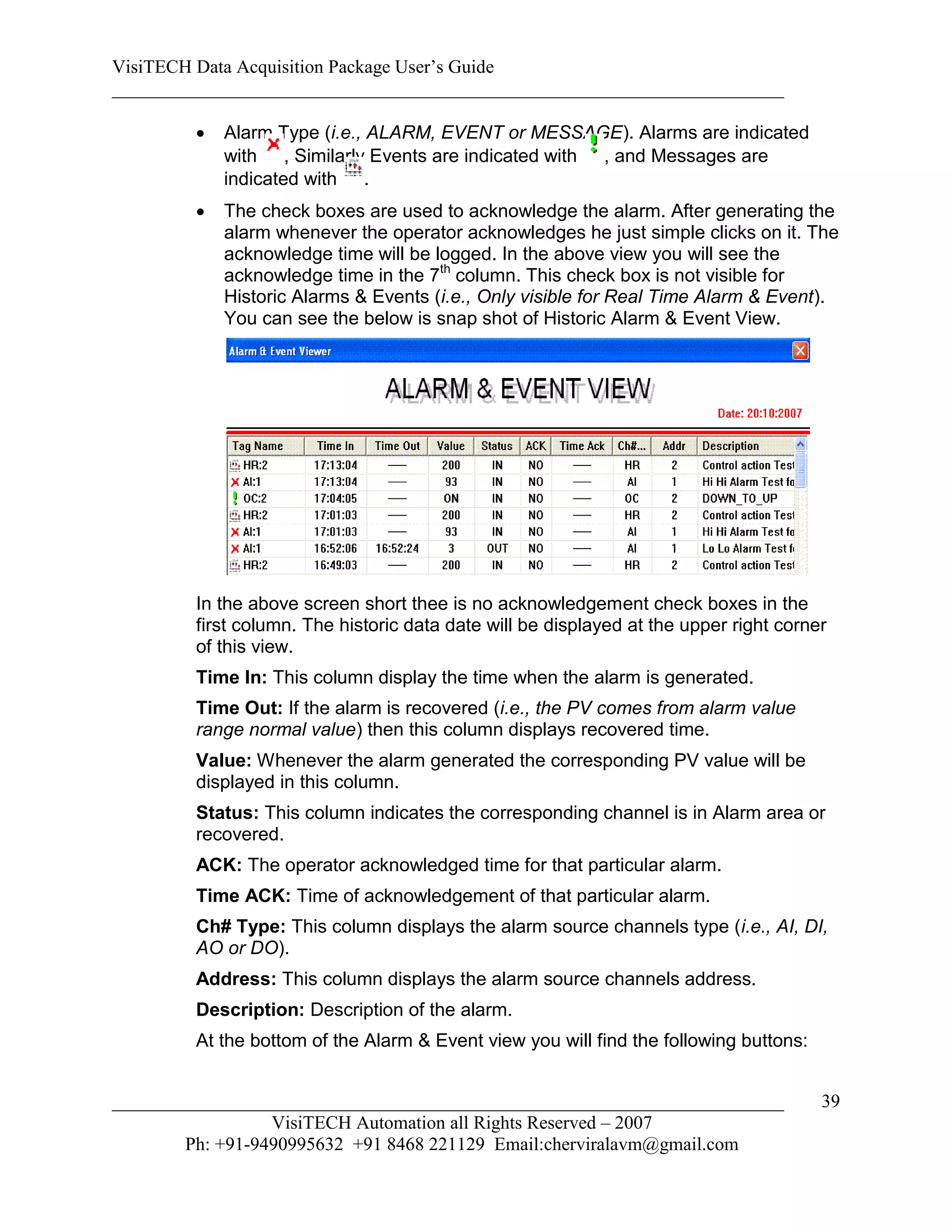 VisiTECH Data Acquisition Package User’s Guide
________________________________________________________________________

           Alarm Type (i.e., ALARM, EVENT or MESSAGE). Alarms are indicated
            with , Similarly Events are indicated with , and Messages are
            indicated with .
           The check boxes are used to acknowledge the alarm. After generating the
            alarm whenever the operator acknowledges he just simple clicks on it. The
            acknowledge time will be logged. In the above view you will see the
            acknowledge time in the 7th column. This check box is not visible for
            Historic Alarms & Events (i.e., Only visible for Real Time Alarm & Event).
            You can see the below is snap shot of Historic Alarm & Event View.




        In the above screen short thee is no acknowledgement check boxes in the
        first column. The historic data date will be displayed at the upper right corner
        of this view.
        Time In: This column display the time when the alarm is generated.
        Time Out: If the alarm is recovered (i.e., the PV comes from alarm value
        range normal value) then this column displays recovered time.
        Value: Whenever the alarm generated the corresponding PV value will be
        displayed in this column.
        Status: This column indicates the corresponding channel is in Alarm area or
        recovered.
        ACK: The operator acknowledged time for that particular alarm.
        Time ACK: Time of acknowledgement of that particular alarm.
        Ch# Type: This column displays the alarm source channels type (i.e., AI, DI,
        AO or DO).
        Address: This column displays the alarm source channels address.
        Description: Description of the alarm.
        At the bottom of the Alarm & Event view you will find the following buttons:


________________________________________________________________________               39
                  VisiTECH Automation all Rights Reserved – 2007
        Ph: +91-9490995632 +91 8468 221129 Email:cherviralavm@gmail.com
 