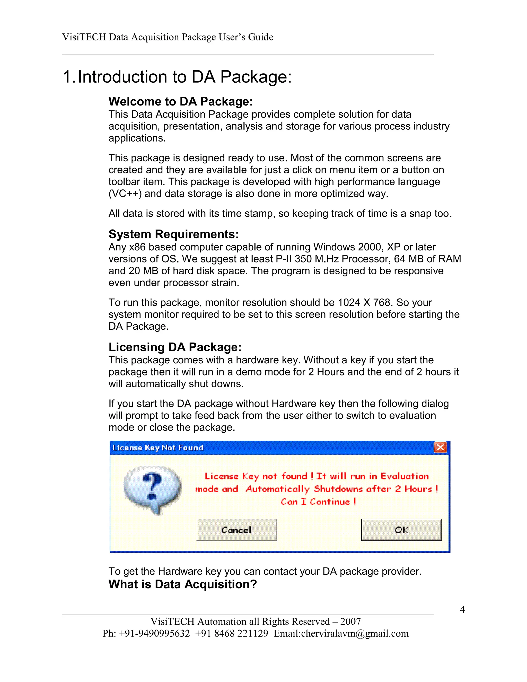 VisiTECH Data Acquisition Package User’s Guide
________________________________________________________________________

1. Introduction to DA Package:
        Welcome to DA Package:
        This Data Acquisition Package provides complete solution for data
        acquisition, presentation, analysis and storage for various process industry
        applications.
        This package is designed ready to use. Most of the common screens are
        created and they are available for just a click on menu item or a button on
        toolbar item. This package is developed with high performance language
        (VC++) and data storage is also done in more optimized way.
        All data is stored with its time stamp, so keeping track of time is a snap too.

        System Requirements:
        Any x86 based computer capable of running Windows 2000, XP or later
        versions of OS. We suggest at least P-II 350 M.Hz Processor, 64 MB of RAM
        and 20 MB of hard disk space. The program is designed to be responsive
        even under processor strain.
        To run this package, monitor resolution should be 1024 X 768. So your
        system monitor required to be set to this screen resolution before starting the
        DA Package.

        Licensing DA Package:
        This package comes with a hardware key. Without a key if you start the
        package then it will run in a demo mode for 2 Hours and the end of 2 hours it
        will automatically shut downs.
        If you start the DA package without Hardware key then the following dialog
        will prompt to take feed back from the user either to switch to evaluation
        mode or close the package.




        To get the Hardware key you can contact your DA package provider.
        What is Data Acquisition?

________________________________________________________________________                  4
                  VisiTECH Automation all Rights Reserved – 2007
        Ph: +91-9490995632 +91 8468 221129 Email:cherviralavm@gmail.com
 