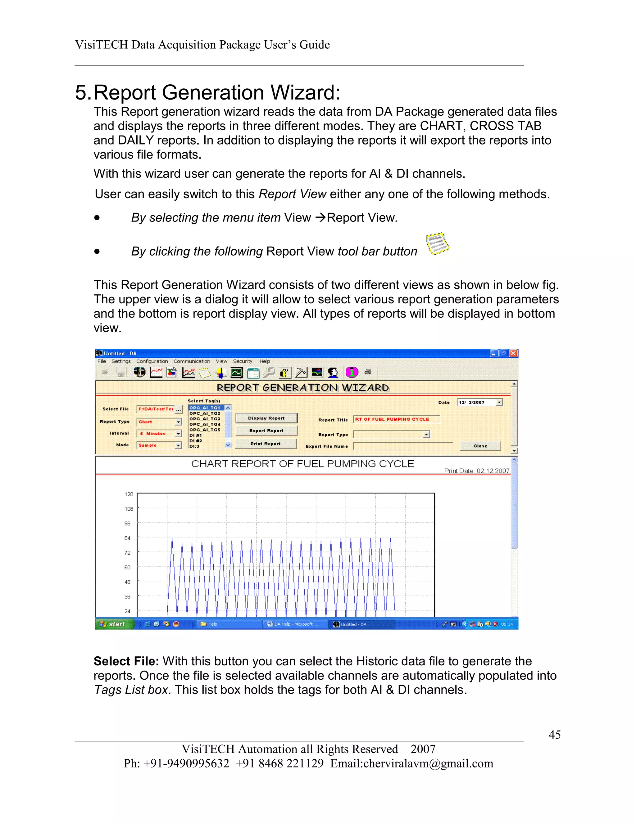 VisiTECH Data Acquisition Package User’s Guide
________________________________________________________________________

5. Report Generation Wizard:
   This Report generation wizard reads the data from DA Package generated data files
   and displays the reports in three different modes. They are CHART, CROSS TAB
   and DAILY reports. In addition to displaying the reports it will export the reports into
   various file formats.
   With this wizard user can generate the reports for AI & DI channels.
   User can easily switch to this Report View either any one of the following methods.
         By selecting the menu item View Report View.

         By clicking the following Report View tool bar button

   This Report Generation Wizard consists of two different views as shown in below fig.
   The upper view is a dialog it will allow to select various report generation parameters
   and the bottom is report display view. All types of reports will be displayed in bottom
   view.




   Select File: With this button you can select the Historic data file to generate the
   reports. Once the file is selected available channels are automatically populated into
   Tags List box. This list box holds the tags for both AI & DI channels.


________________________________________________________________________                 45
                  VisiTECH Automation all Rights Reserved – 2007
        Ph: +91-9490995632 +91 8468 221129 Email:cherviralavm@gmail.com
 