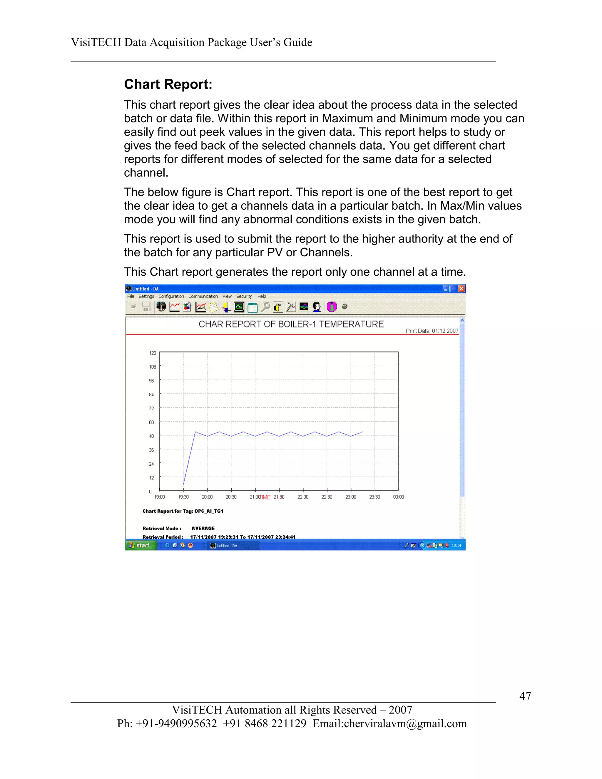 VisiTECH Data Acquisition Package User’s Guide
________________________________________________________________________

        Chart Report:
        This chart report gives the clear idea about the process data in the selected
        batch or data file. Within this report in Maximum and Minimum mode you can
        easily find out peek values in the given data. This report helps to study or
        gives the feed back of the selected channels data. You get different chart
        reports for different modes of selected for the same data for a selected
        channel.
        The below figure is Chart report. This report is one of the best report to get
        the clear idea to get a channels data in a particular batch. In Max/Min values
        mode you will find any abnormal conditions exists in the given batch.
        This report is used to submit the report to the higher authority at the end of
        the batch for any particular PV or Channels.
        This Chart report generates the report only one channel at a time.




________________________________________________________________________                 47
                  VisiTECH Automation all Rights Reserved – 2007
        Ph: +91-9490995632 +91 8468 221129 Email:cherviralavm@gmail.com
 