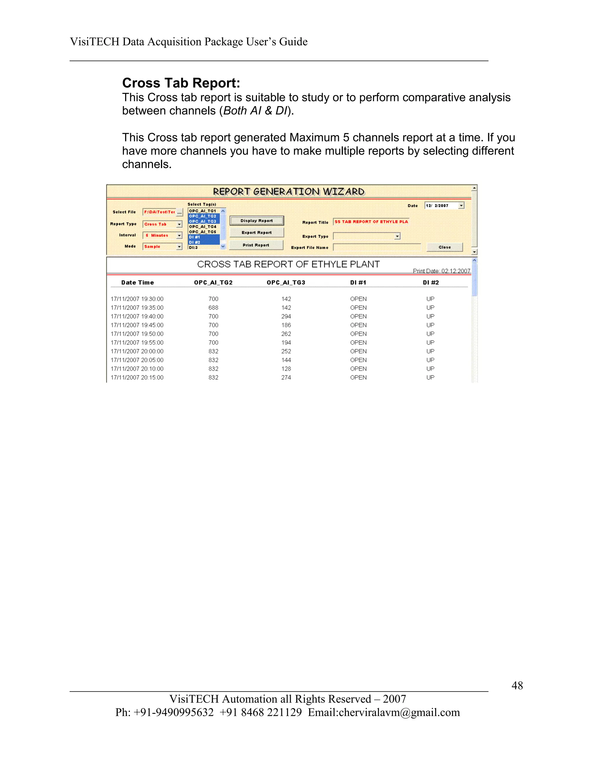VisiTECH Data Acquisition Package User’s Guide
________________________________________________________________________

        Cross Tab Report:
        This Cross tab report is suitable to study or to perform comparative analysis
        between channels (Both AI & DI).

        This Cross tab report generated Maximum 5 channels report at a time. If you
        have more channels you have to make multiple reports by selecting different
        channels.




________________________________________________________________________                48
                  VisiTECH Automation all Rights Reserved – 2007
        Ph: +91-9490995632 +91 8468 221129 Email:cherviralavm@gmail.com
 