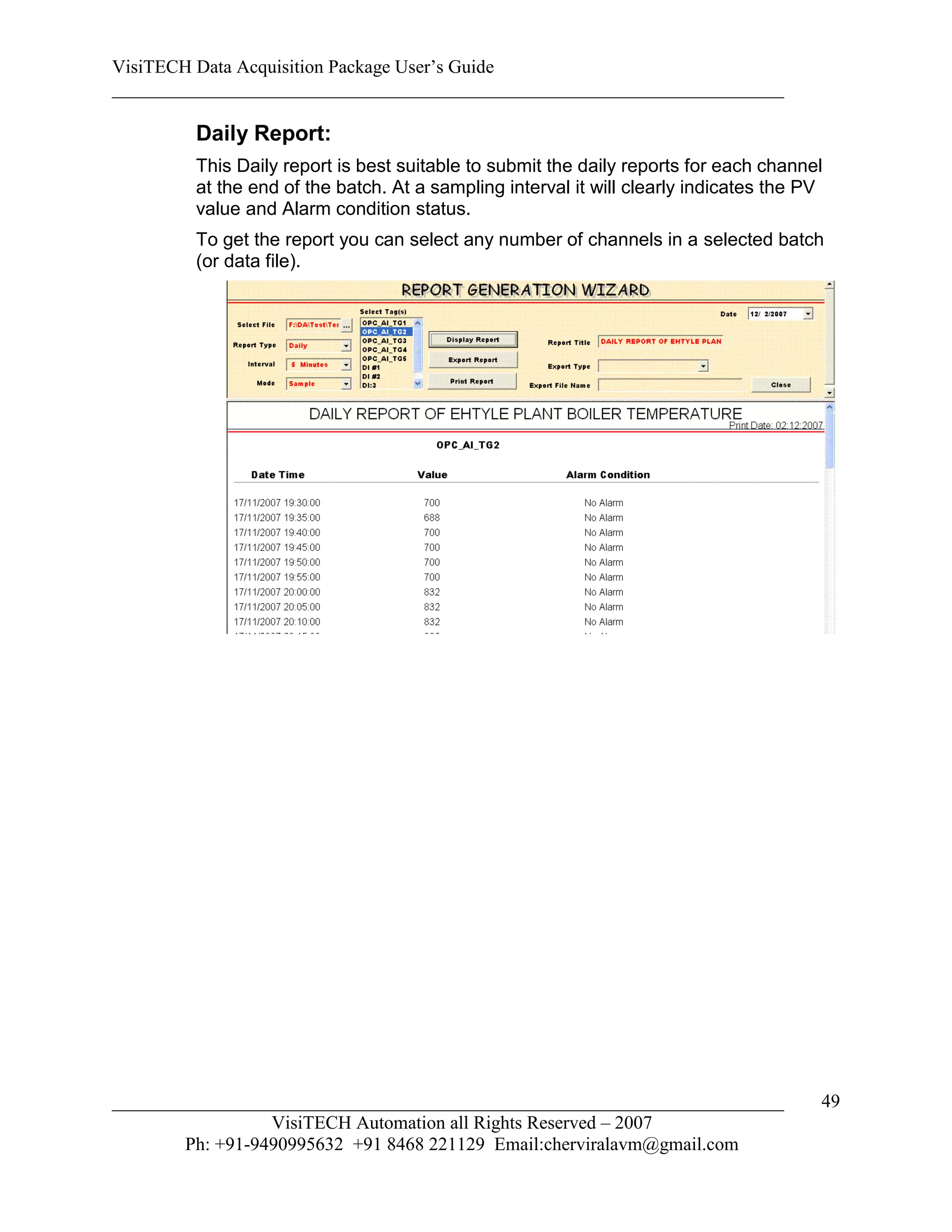 VisiTECH Data Acquisition Package User’s Guide
________________________________________________________________________

        Daily Report:
        This Daily report is best suitable to submit the daily reports for each channel
        at the end of the batch. At a sampling interval it will clearly indicates the PV
        value and Alarm condition status.
        To get the report you can select any number of channels in a selected batch
        (or data file).




________________________________________________________________________               49
                  VisiTECH Automation all Rights Reserved – 2007
        Ph: +91-9490995632 +91 8468 221129 Email:cherviralavm@gmail.com
 