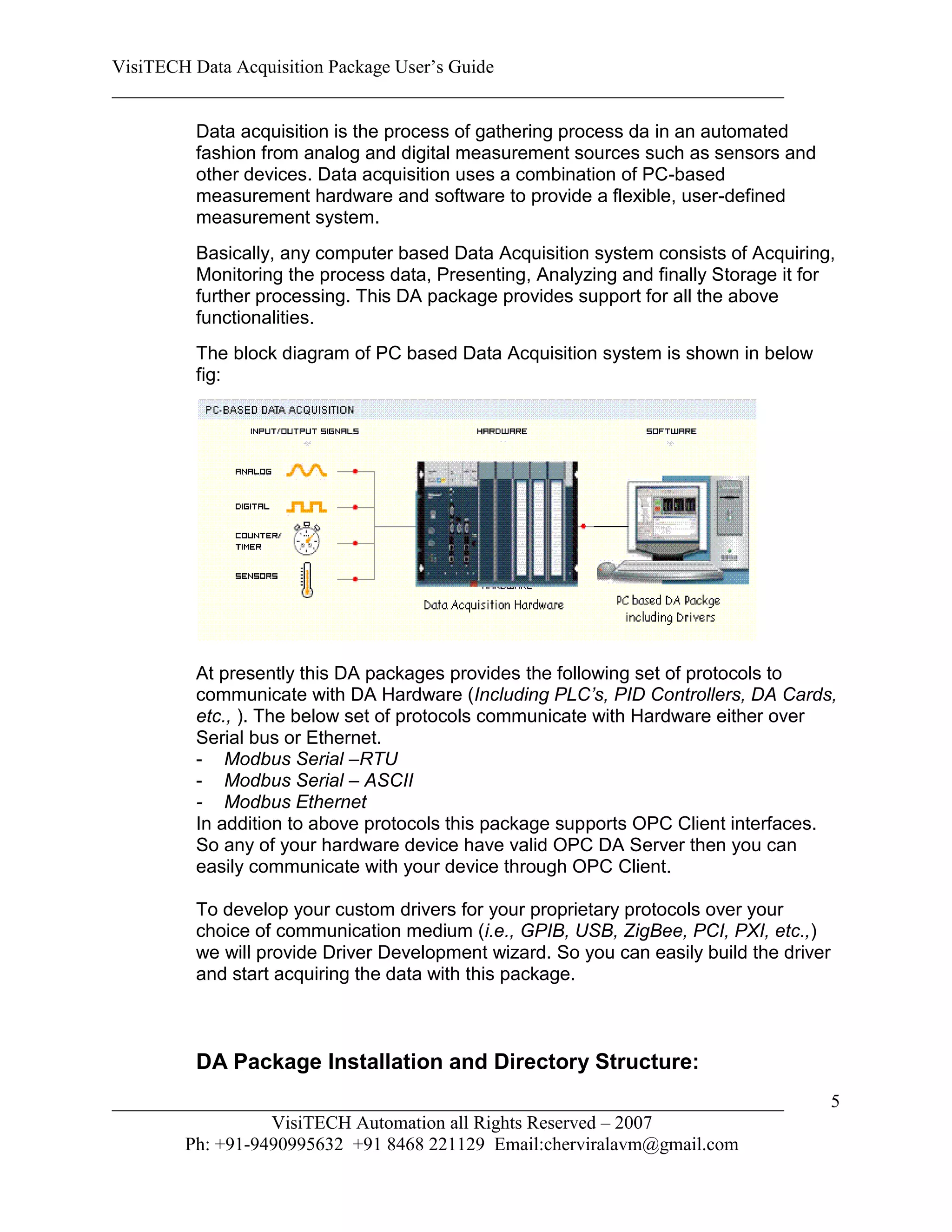 VisiTECH Data Acquisition Package User’s Guide
________________________________________________________________________

        Data acquisition is the process of gathering process da in an automated
        fashion from analog and digital measurement sources such as sensors and
        other devices. Data acquisition uses a combination of PC-based
        measurement hardware and software to provide a flexible, user-defined
        measurement system.
        Basically, any computer based Data Acquisition system consists of Acquiring,
        Monitoring the process data, Presenting, Analyzing and finally Storage it for
        further processing. This DA package provides support for all the above
        functionalities.
        The block diagram of PC based Data Acquisition system is shown in below
        fig:




        At presently this DA packages provides the following set of protocols to
        communicate with DA Hardware (Including PLC’s, PID Controllers, DA Cards,
        etc., ). The below set of protocols communicate with Hardware either over
        Serial bus or Ethernet.
        - Modbus Serial –RTU
        - Modbus Serial – ASCII
        - Modbus Ethernet
        In addition to above protocols this package supports OPC Client interfaces.
        So any of your hardware device have valid OPC DA Server then you can
        easily communicate with your device through OPC Client.

        To develop your custom drivers for your proprietary protocols over your
        choice of communication medium (i.e., GPIB, USB, ZigBee, PCI, PXI, etc.,)
        we will provide Driver Development wizard. So you can easily build the driver
        and start acquiring the data with this package.



        DA Package Installation and Directory Structure:
________________________________________________________________________                5
                  VisiTECH Automation all Rights Reserved – 2007
        Ph: +91-9490995632 +91 8468 221129 Email:cherviralavm@gmail.com
 