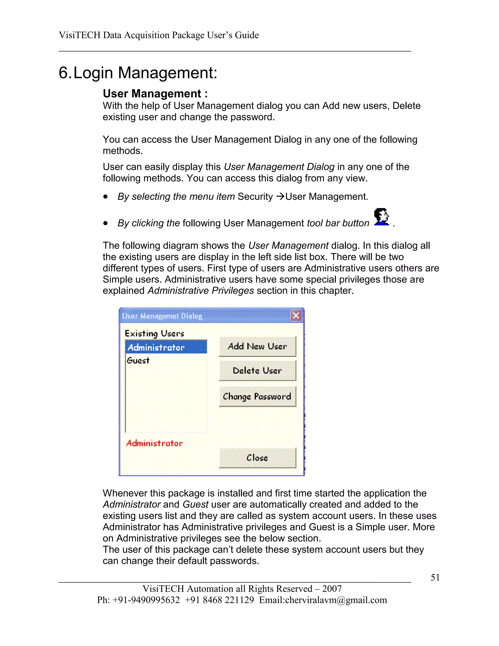 VisiTECH Data Acquisition Package User’s Guide
________________________________________________________________________

6. Login Management:
        User Management :
        With the help of User Management dialog you can Add new users, Delete
        existing user and change the password.

        You can access the User Management Dialog in any one of the following
        methods.
        User can easily display this User Management Dialog in any one of the
        following methods. You can access this dialog from any view.
         By selecting the menu item Security User Management.

         By clicking the following User Management tool bar button          .

        The following diagram shows the User Management dialog. In this dialog all
        the existing users are display in the left side list box. There will be two
        different types of users. First type of users are Administrative users others are
        Simple users. Administrative users have some special privileges those are
        explained Administrative Privileges section in this chapter.




        Whenever this package is installed and first time started the application the
        Administrator and Guest user are automatically created and added to the
        existing users list and they are called as system account users. In these uses
        Administrator has Administrative privileges and Guest is a Simple user. More
        on Administrative privileges see the below section.
        The user of this package can’t delete these system account users but they
        can change their default passwords.
________________________________________________________________________              51
                  VisiTECH Automation all Rights Reserved – 2007
        Ph: +91-9490995632 +91 8468 221129 Email:cherviralavm@gmail.com
 