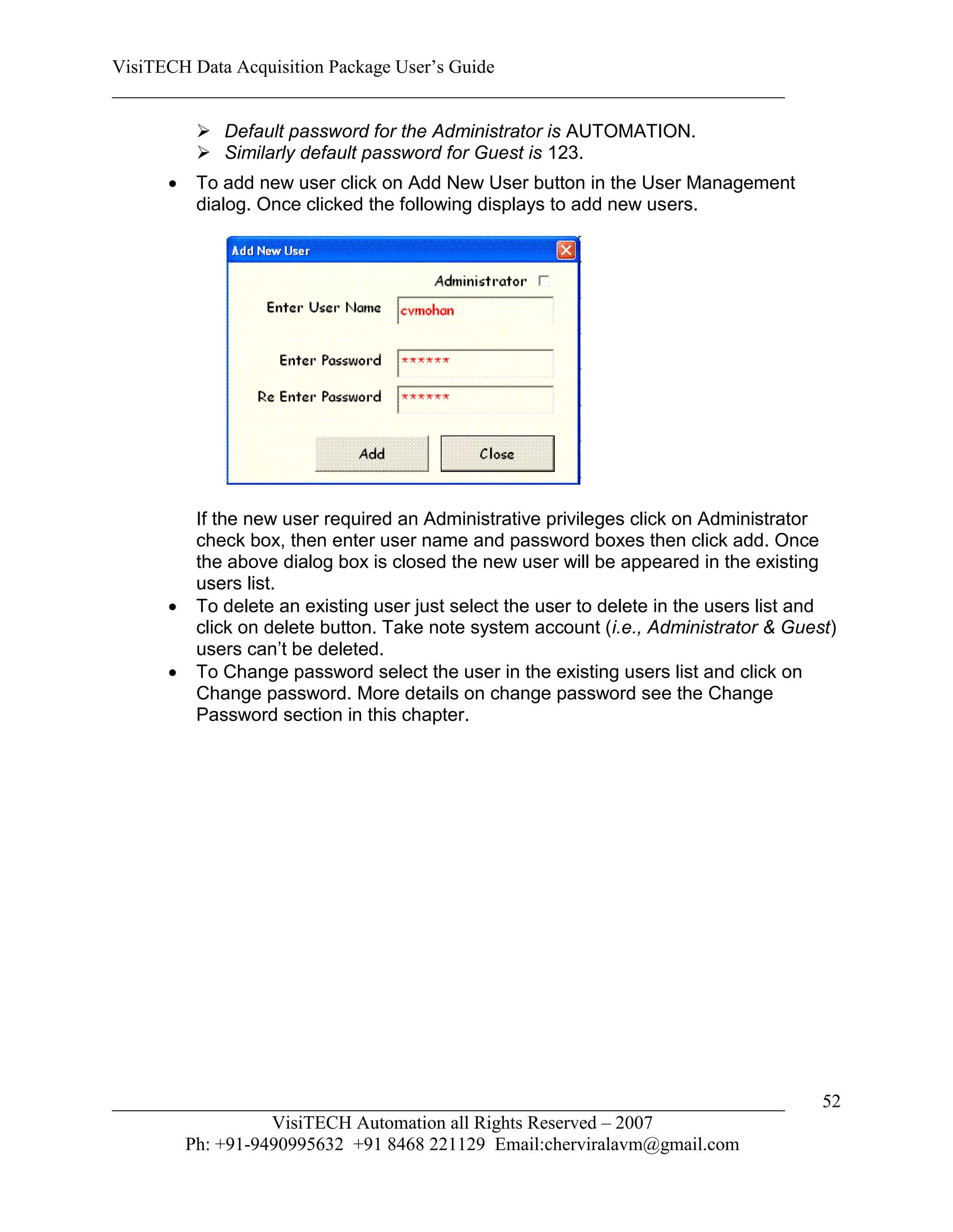 VisiTECH Data Acquisition Package User’s Guide
________________________________________________________________________

          Default password for the Administrator is AUTOMATION.
          Similarly default password for Guest is 123.
        To add new user click on Add New User button in the User Management
         dialog. Once clicked the following displays to add new users.




         If the new user required an Administrative privileges click on Administrator
         check box, then enter user name and password boxes then click add. Once
         the above dialog box is closed the new user will be appeared in the existing
         users list.
        To delete an existing user just select the user to delete in the users list and
         click on delete button. Take note system account (i.e., Administrator & Guest)
         users can’t be deleted.
        To Change password select the user in the existing users list and click on
         Change password. More details on change password see the Change
         Password section in this chapter.




________________________________________________________________________              52
                  VisiTECH Automation all Rights Reserved – 2007
        Ph: +91-9490995632 +91 8468 221129 Email:cherviralavm@gmail.com
 