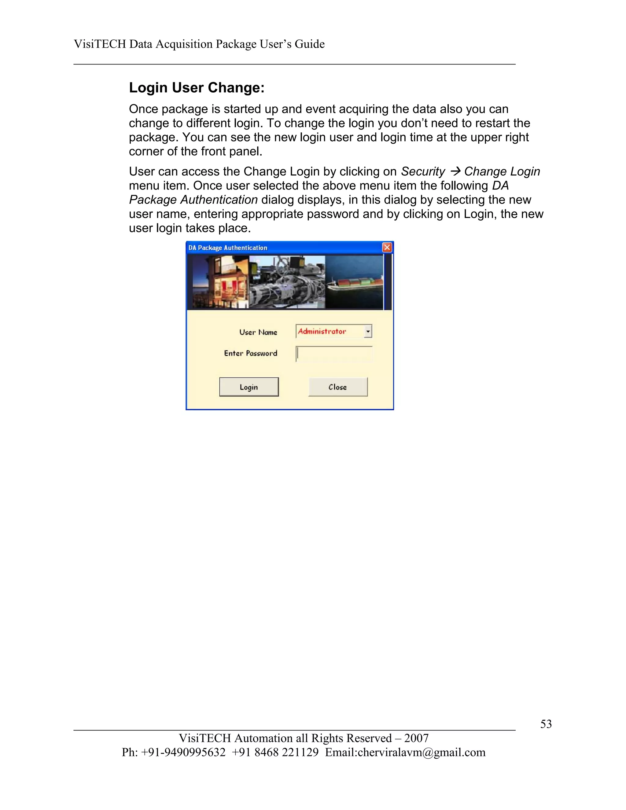 VisiTECH Data Acquisition Package User’s Guide
________________________________________________________________________

        Login User Change:
        Once package is started up and event acquiring the data also you can
        change to different login. To change the login you don’t need to restart the
        package. You can see the new login user and login time at the upper right
        corner of the front panel.
        User can access the Change Login by clicking on Security  Change Login
        menu item. Once user selected the above menu item the following DA
        Package Authentication dialog displays, in this dialog by selecting the new
        user name, entering appropriate password and by clicking on Login, the new
        user login takes place.




________________________________________________________________________               53
                  VisiTECH Automation all Rights Reserved – 2007
        Ph: +91-9490995632 +91 8468 221129 Email:cherviralavm@gmail.com
 