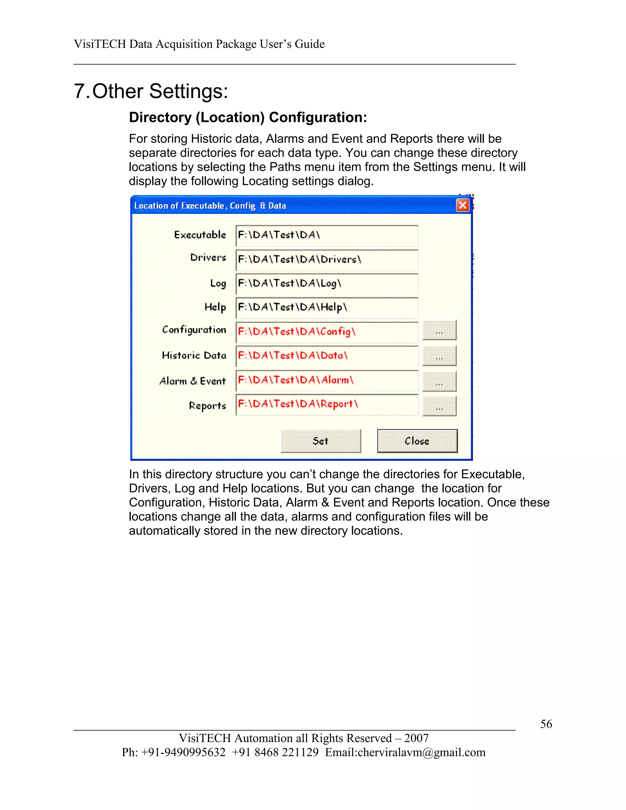 VisiTECH Data Acquisition Package User’s Guide
________________________________________________________________________

7. Other Settings:
        Directory (Location) Configuration:
        For storing Historic data, Alarms and Event and Reports there will be
        separate directories for each data type. You can change these directory
        locations by selecting the Paths menu item from the Settings menu. It will
        display the following Locating settings dialog.




        In this directory structure you can’t change the directories for Executable,
        Drivers, Log and Help locations. But you can change the location for
        Configuration, Historic Data, Alarm & Event and Reports location. Once these
        locations change all the data, alarms and configuration files will be
        automatically stored in the new directory locations.




________________________________________________________________________             56
                  VisiTECH Automation all Rights Reserved – 2007
        Ph: +91-9490995632 +91 8468 221129 Email:cherviralavm@gmail.com
 