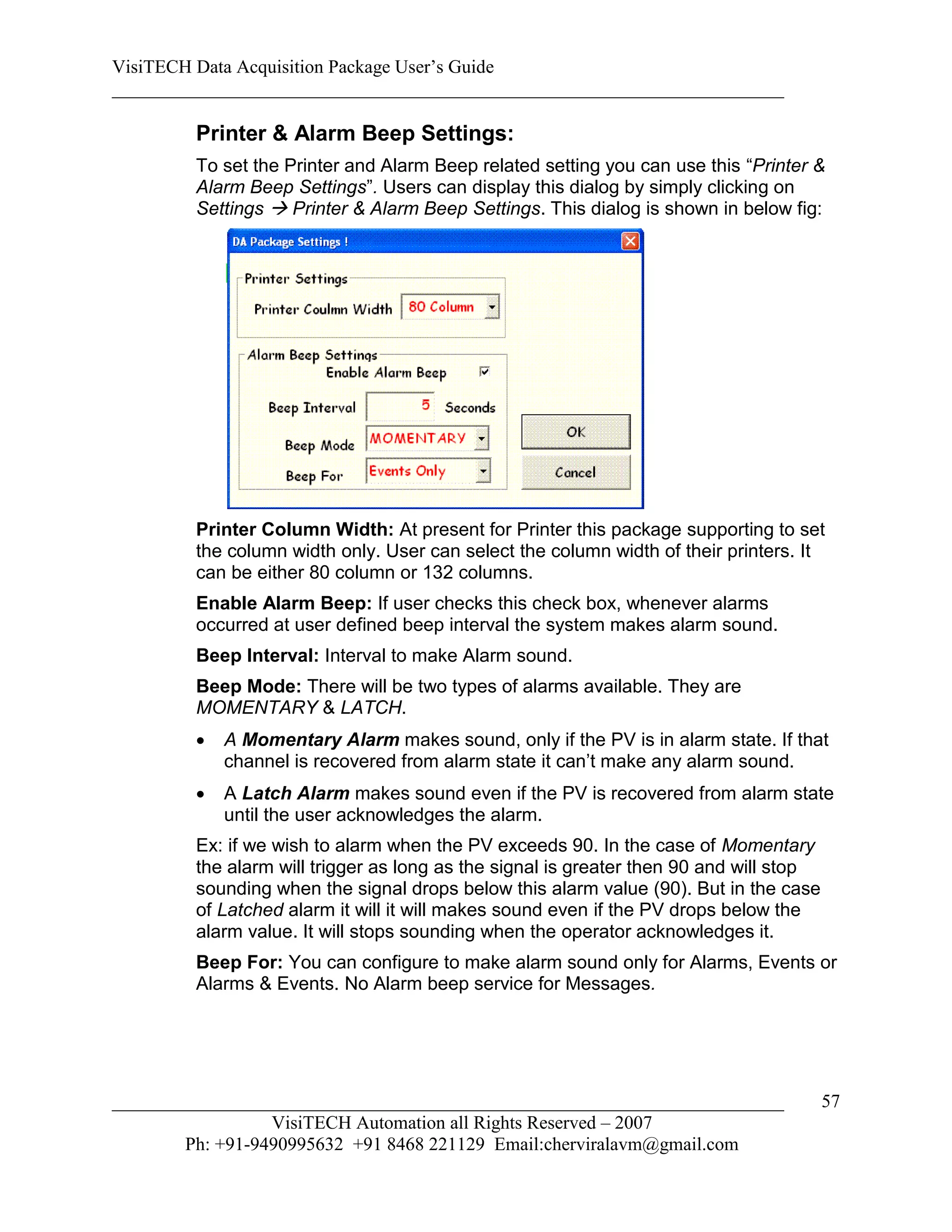 VisiTECH Data Acquisition Package User’s Guide
________________________________________________________________________

        Printer & Alarm Beep Settings:
        To set the Printer and Alarm Beep related setting you can use this “Printer &
        Alarm Beep Settings”. Users can display this dialog by simply clicking on
        Settings  Printer & Alarm Beep Settings. This dialog is shown in below fig:




        Printer Column Width: At present for Printer this package supporting to set
        the column width only. User can select the column width of their printers. It
        can be either 80 column or 132 columns.
        Enable Alarm Beep: If user checks this check box, whenever alarms
        occurred at user defined beep interval the system makes alarm sound.
        Beep Interval: Interval to make Alarm sound.
        Beep Mode: There will be two types of alarms available. They are
        MOMENTARY & LATCH.
           A Momentary Alarm makes sound, only if the PV is in alarm state. If that
            channel is recovered from alarm state it can’t make any alarm sound.
           A Latch Alarm makes sound even if the PV is recovered from alarm state
            until the user acknowledges the alarm.
        Ex: if we wish to alarm when the PV exceeds 90. In the case of Momentary
        the alarm will trigger as long as the signal is greater then 90 and will stop
        sounding when the signal drops below this alarm value (90). But in the case
        of Latched alarm it will it will makes sound even if the PV drops below the
        alarm value. It will stops sounding when the operator acknowledges it.
        Beep For: You can configure to make alarm sound only for Alarms, Events or
        Alarms & Events. No Alarm beep service for Messages.




________________________________________________________________________                57
                  VisiTECH Automation all Rights Reserved – 2007
        Ph: +91-9490995632 +91 8468 221129 Email:cherviralavm@gmail.com
 