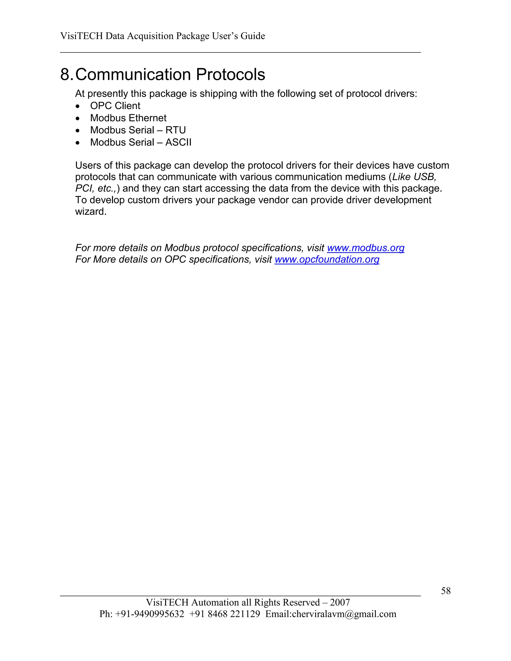 VisiTECH Data Acquisition Package User’s Guide
________________________________________________________________________

8. Communication Protocols
   At presently this package is shipping with the following set of protocol drivers:
    OPC Client
    Modbus Ethernet
    Modbus Serial – RTU
    Modbus Serial – ASCII

   Users of this package can develop the protocol drivers for their devices have custom
   protocols that can communicate with various communication mediums (Like USB,
   PCI, etc.,) and they can start accessing the data from the device with this package.
   To develop custom drivers your package vendor can provide driver development
   wizard.


   For more details on Modbus protocol specifications, visit www.modbus.org
   For More details on OPC specifications, visit www.opcfoundation.org




________________________________________________________________________               58
                  VisiTECH Automation all Rights Reserved – 2007
        Ph: +91-9490995632 +91 8468 221129 Email:cherviralavm@gmail.com
 