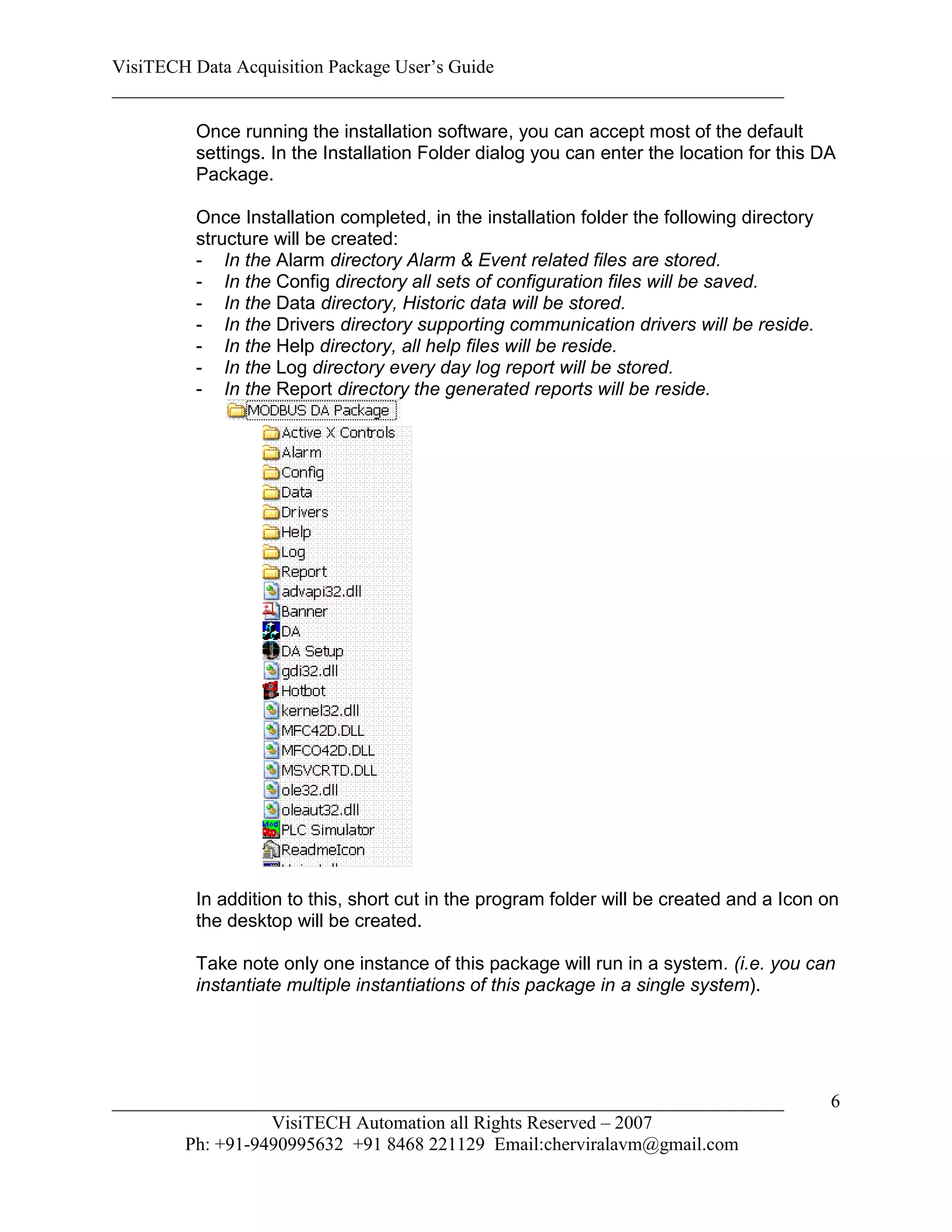 VisiTECH Data Acquisition Package User’s Guide
________________________________________________________________________

        Once running the installation software, you can accept most of the default
        settings. In the Installation Folder dialog you can enter the location for this DA
        Package.

        Once Installation completed, in the installation folder the following directory
        structure will be created:
        - In the Alarm directory Alarm & Event related files are stored.
        - In the Config directory all sets of configuration files will be saved.
        - In the Data directory, Historic data will be stored.
        - In the Drivers directory supporting communication drivers will be reside.
        - In the Help directory, all help files will be reside.
        - In the Log directory every day log report will be stored.
        - In the Report directory the generated reports will be reside.




        In addition to this, short cut in the program folder will be created and a Icon on
        the desktop will be created.

        Take note only one instance of this package will run in a system. (i.e. you can
        instantiate multiple instantiations of this package in a single system).




________________________________________________________________________                  6
                  VisiTECH Automation all Rights Reserved – 2007
        Ph: +91-9490995632 +91 8468 221129 Email:cherviralavm@gmail.com
 