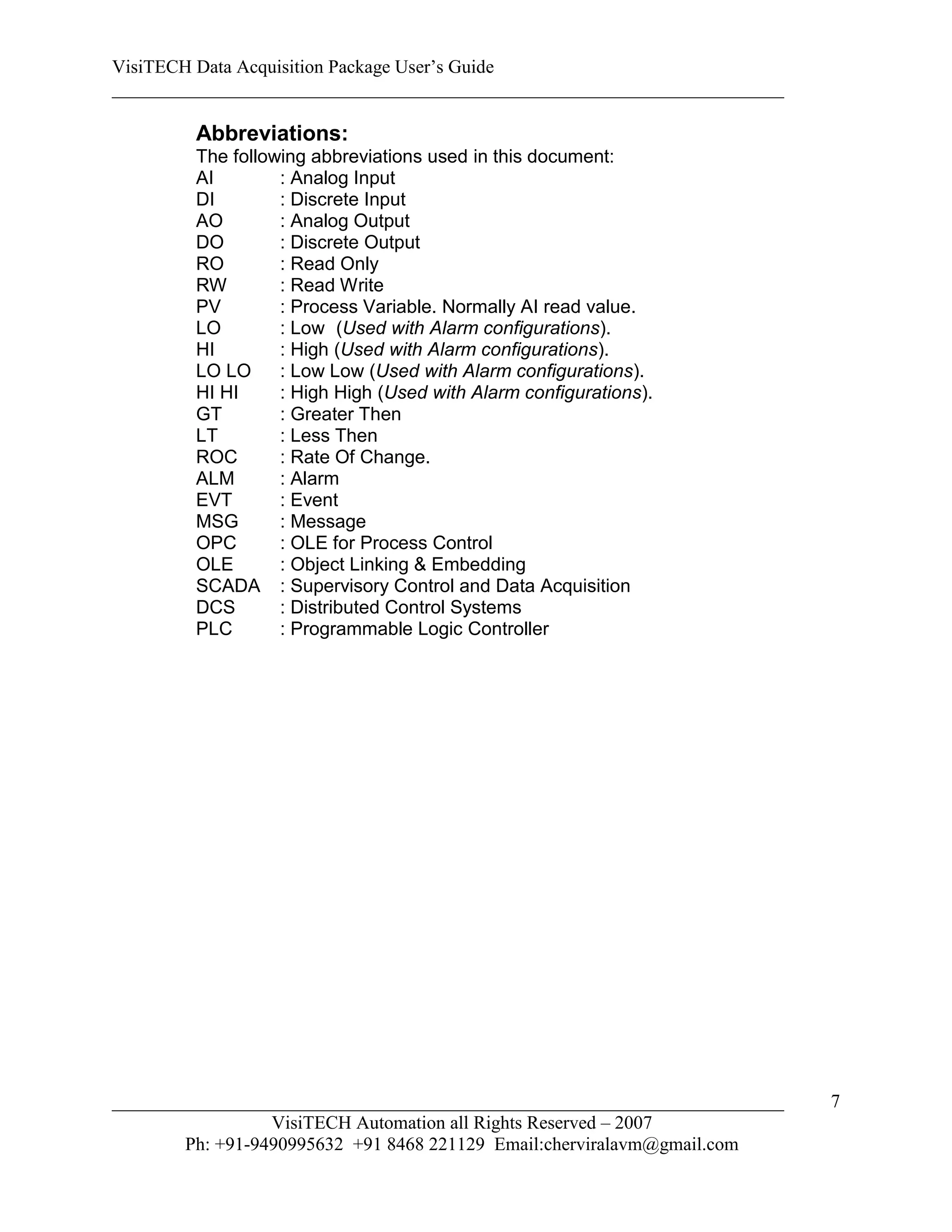 VisiTECH Data Acquisition Package User’s Guide
________________________________________________________________________

        Abbreviations:
        The following abbreviations used in this document:
        AI        : Analog Input
        DI        : Discrete Input
        AO        : Analog Output
        DO        : Discrete Output
        RO        : Read Only
        RW        : Read Write
        PV        : Process Variable. Normally AI read value.
        LO        : Low (Used with Alarm configurations).
        HI        : High (Used with Alarm configurations).
        LO LO     : Low Low (Used with Alarm configurations).
        HI HI     : High High (Used with Alarm configurations).
        GT        : Greater Then
        LT        : Less Then
        ROC       : Rate Of Change.
        ALM       : Alarm
        EVT       : Event
        MSG       : Message
        OPC       : OLE for Process Control
        OLE       : Object Linking & Embedding
        SCADA : Supervisory Control and Data Acquisition
        DCS       : Distributed Control Systems
        PLC       : Programmable Logic Controller




________________________________________________________________________   7
                  VisiTECH Automation all Rights Reserved – 2007
        Ph: +91-9490995632 +91 8468 221129 Email:cherviralavm@gmail.com
 