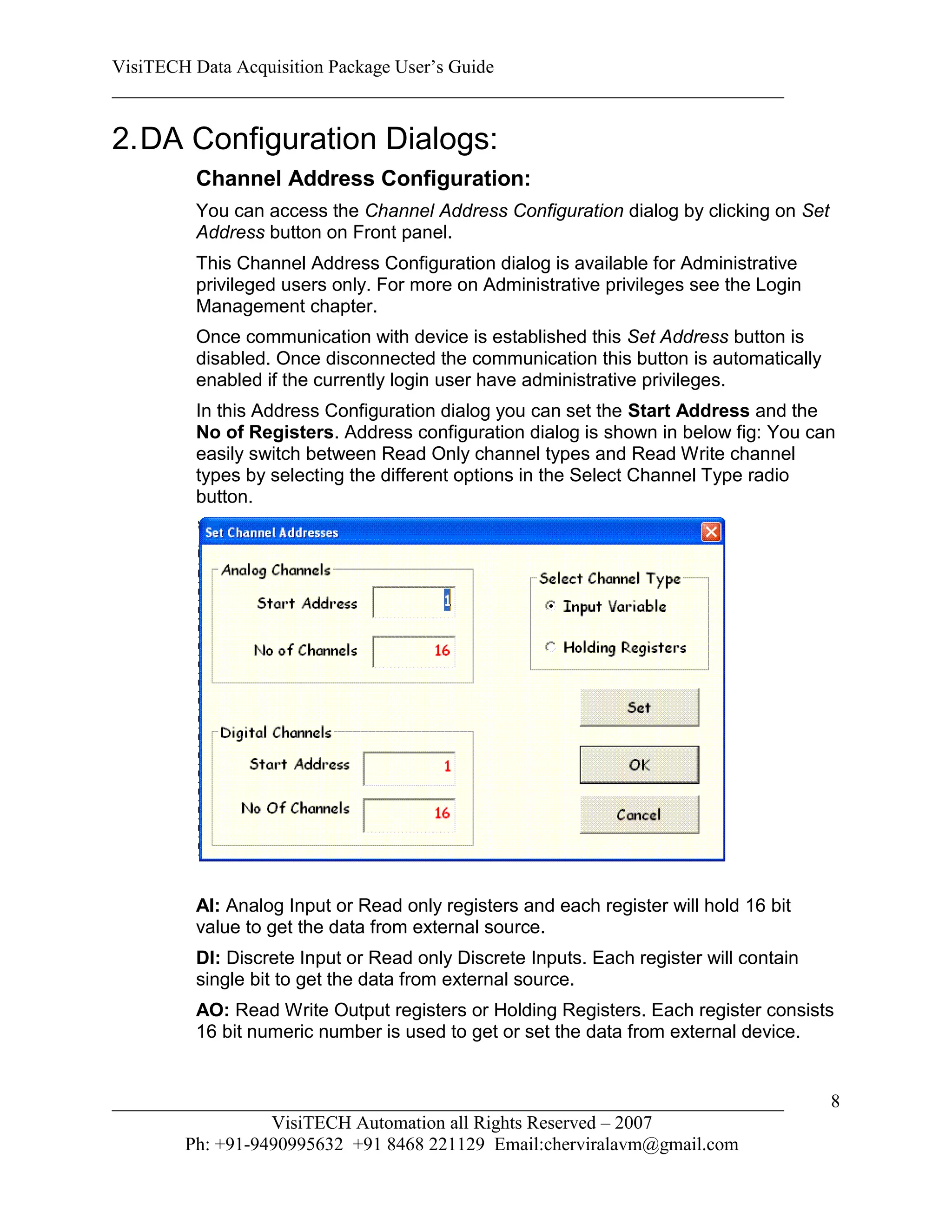 VisiTECH Data Acquisition Package User’s Guide
________________________________________________________________________

2. DA Configuration Dialogs:
        Channel Address Configuration:
        You can access the Channel Address Configuration dialog by clicking on Set
        Address button on Front panel.
        This Channel Address Configuration dialog is available for Administrative
        privileged users only. For more on Administrative privileges see the Login
        Management chapter.
        Once communication with device is established this Set Address button is
        disabled. Once disconnected the communication this button is automatically
        enabled if the currently login user have administrative privileges.
        In this Address Configuration dialog you can set the Start Address and the
        No of Registers. Address configuration dialog is shown in below fig: You can
        easily switch between Read Only channel types and Read Write channel
        types by selecting the different options in the Select Channel Type radio
        button.




        AI: Analog Input or Read only registers and each register will hold 16 bit
        value to get the data from external source.
        DI: Discrete Input or Read only Discrete Inputs. Each register will contain
        single bit to get the data from external source.
        AO: Read Write Output registers or Holding Registers. Each register consists
        16 bit numeric number is used to get or set the data from external device.


________________________________________________________________________              8
                  VisiTECH Automation all Rights Reserved – 2007
        Ph: +91-9490995632 +91 8468 221129 Email:cherviralavm@gmail.com
 