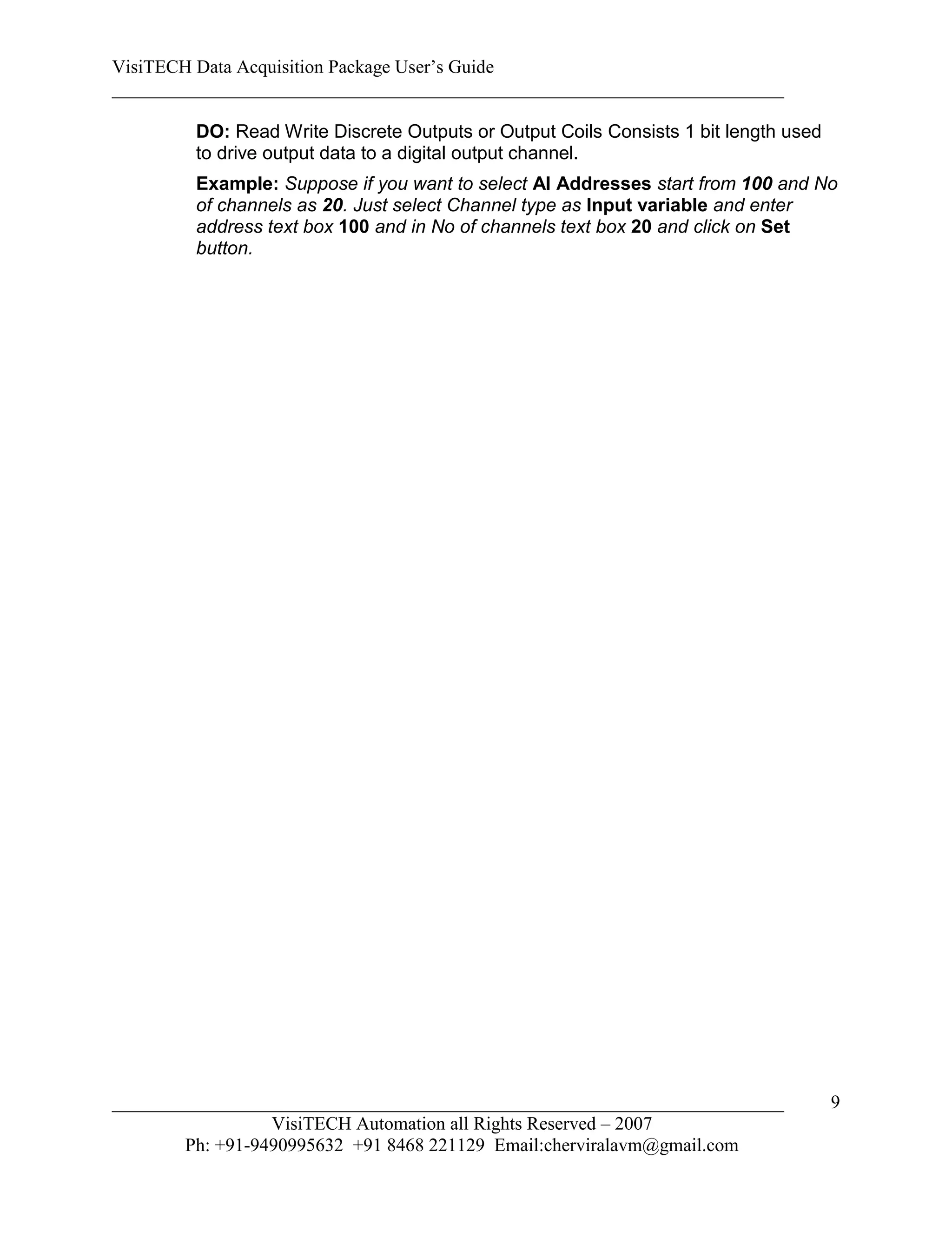 VisiTECH Data Acquisition Package User’s Guide
________________________________________________________________________

        DO: Read Write Discrete Outputs or Output Coils Consists 1 bit length used
        to drive output data to a digital output channel.
        Example: Suppose if you want to select AI Addresses start from 100 and No
        of channels as 20. Just select Channel type as Input variable and enter
        address text box 100 and in No of channels text box 20 and click on Set
        button.




________________________________________________________________________             9
                  VisiTECH Automation all Rights Reserved – 2007
        Ph: +91-9490995632 +91 8468 221129 Email:cherviralavm@gmail.com
 