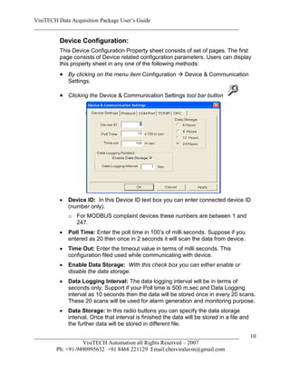 VisiTECH Data Acquisition Package User’s Guide
________________________________________________________________________

        Device Configuration:
        This Device Configuration Property sheet consists of set of pages. The first
        page consists of Device related configuration parameters. Users can display
        this property sheet in any one of the following methods:
         By clicking on the menu item Configuration  Device & Communication
            Settings.

         Clicking the Device & Communication Settings tool bar button




           Device ID: In this Device ID text box you can enter connected device ID
            (number only).
            o For MODBUS complaint devices these numbers are between 1 and
              247.
           Poll Time: Enter the poll time in 100’s of milli seconds. Suppose if you
            entered as 20 then once in 2 seconds it will scan the data from device.
           Time Out: Enter the timeout value in terms of milli seconds. This
            configuration filed used while communicating with device.
           Enable Data Storage: With this check box you can either enable or
            disable the data storage.
           Data Logging Interval: The data logging interval will be in terms of
            seconds only. Support if your Poll time is 500 m.sec and Data Logging
            interval as 10 seconds then the data will be stored once in every 20 scans.
            These 20 scans will be used for alarm generation and monitoring purpose.
           Data Storage: In this radio buttons you can specify the data storage
            interval. Once that interval is finished the data will be stored in a file and
            the further data will be stored in different file.

________________________________________________________________________                     10
                  VisiTECH Automation all Rights Reserved – 2007
        Ph: +91-9490995632 +91 8468 221129 Email:cherviralavm@gmail.com
 
