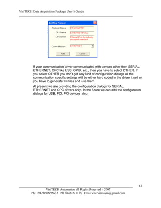 VisiTECH Data Acquisition Package User’s Guide
________________________________________________________________________




        If your communication driver communicated with devices other then SERIAL,
        ETHERNET, OPC like USB, GPIB, etc., then you have to select OTHER. If
        you select OTHER you don’t get any kind of configuration dialogs all the
        communication specific settings will be either hard coded in the driver it self or
        you have to generate INI files and use them.
        At present we are providing the configuration dialogs for SERIAL,
        ETHERNET and OPC drivers only. In the future we can add the configuration
        dialogs for USB, PCI, PXI devices also.




________________________________________________________________________               12
                  VisiTECH Automation all Rights Reserved – 2007
        Ph: +91-9490995632 +91 8468 221129 Email:cherviralavm@gmail.com
 