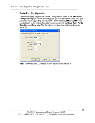 VisiTECH Data Acquisition Package User’s Guide
________________________________________________________________________

        Serial Port Configuration:
        The third property page of the Device Configuration Sheet is the Serial Port
        Configuration page. In this property page you can select the Serial Port. (At
        present we are supporting maximum of 4 serial ports COM1 to COM4). You
        can set each serial port configuration parameters such as Baud Rate, Parity,
        Data bits, and Stop bits. The Serial port configuration dialog is shown in
        below fig:




        Note: For Modbus RTU protocol always set the Data Bits as 8.




________________________________________________________________________           13
                  VisiTECH Automation all Rights Reserved – 2007
        Ph: +91-9490995632 +91 8468 221129 Email:cherviralavm@gmail.com
 