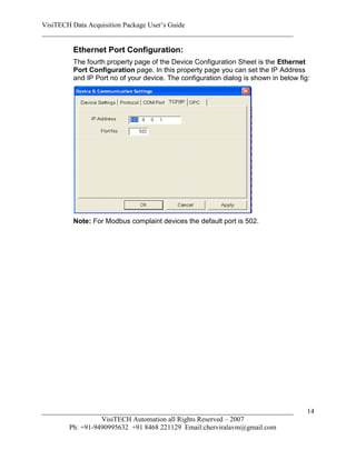 VisiTECH Data Acquisition Package User’s Guide
________________________________________________________________________

        Ethernet Port Configuration:
        The fourth property page of the Device Configuration Sheet is the Ethernet
        Port Configuration page. In this property page you can set the IP Address
        and IP Port no of your device. The configuration dialog is shown in below fig:




        Note: For Modbus complaint devices the default port is 502.




________________________________________________________________________             14
                  VisiTECH Automation all Rights Reserved – 2007
        Ph: +91-9490995632 +91 8468 221129 Email:cherviralavm@gmail.com
 