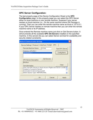 VisiTECH Data Acquisition Package User’s Guide
________________________________________________________________________

        OPC Server Configuration:
        The last property page of the Device Configuration Sheet is the OPC
        Configuration page. In this property page you can select the OPC Server
        either on local machine or over remote machine. Suppose if your server
        resides on local machine (i.e., On the same machine where DA Package is
        running). Then you can enter the remote machine name as local or 127.0.0.1.
        If your OPC Server resides on remote machine then you can enter the remote
        machine name or its IP address.
        Once entered the Remote machine name just click on Get Servers button. It
        will enumerate all the available OPC DA Servers installed on the specified
        machine. In this servers list you can select Server and test for availability and
        security related constraints.




________________________________________________________________________               15
                  VisiTECH Automation all Rights Reserved – 2007
        Ph: +91-9490995632 +91 8468 221129 Email:cherviralavm@gmail.com
 