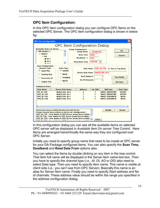 VisiTECH Data Acquisition Package User’s Guide
________________________________________________________________________

        OPC Item Configuration:
        In this OPC Item configuration dialog you can configure OPC Items on the
        selected OPC Server. The OPC item configuration dialog is shown in below
        fig:




        In this configuration dialog you can see all the available Items on selected
        OPC server will be displayed in Available Item On server Tree Control. Here
        Items are arranged hierarchically the same way they are configured over
        OPC Server.
        Initially you need to specify group name that need to be create at OPC server
        for your DA Package configured items. You can also specify the Scan Time,
        Deadband and Read Data From options also.
        You can select the Items by double clicking on any item in the tree control.
        That Item full name will be displayed in the Server Item name text box. Then
        you have to specify the channel type (i.e., AI, DI, AO or DO) also need to
        select Data type. Then you need to specify Item name. This name is visible at
        client side (i.e., you can’t see from OPC Server). Basically this name is an
        alias for Server Item name. Finally you need to specify Start address and No
        of channels. These address value should be within the range you specified in
        the address configuration dialog.

________________________________________________________________________           16
                  VisiTECH Automation all Rights Reserved – 2007
        Ph: +91-9490995632 +91 8468 221129 Email:cherviralavm@gmail.com
 