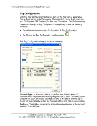 VisiTECH Data Acquisition Package User’s Guide
________________________________________________________________________

        Tag Configuration:
        With this Tag Configuration Dialog you can set the Tag Name, Descriptive
        Name, Engineering units (For Analog Channels Only i.e., AI & AO channels)
        and ON Caption, OFF Caption (For Discrete Channel i.e., DI & DO channels).
        Users can display this Tag Configuration dialog in any one of the following
        methods:
         By clicking on the menu item Configuration  Tag Configuration

         By Clicking the Tag Configuration tool bar button

        The Tag Configuration dialog is shown in below fig:




        Channel Type: In this combo box you can find four different kinds of
        channels Input Registers (AI), Holding Registers (AO), Input Discrete (DI) and
        Output Coils (DO). Once you selected any one of the above channel types
        then it will automatically update the Address list box and Tag description lists.
        Address: This list box contains the all the channel addresses of the currently
        selected Channel Type.


________________________________________________________________________               18
                  VisiTECH Automation all Rights Reserved – 2007
        Ph: +91-9490995632 +91 8468 221129 Email:cherviralavm@gmail.com
 
