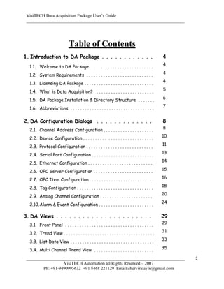 VisiTECH Data Acquisition Package User’s Guide
 ________________________________________________________________________




                              Table of Contents
1. Introduction to DA Package . . . . . . . . . . . .                                           4
                                                                                                4
  1.1. Welcome to DA Package. . . . . . . . . . . . . . . . . . . . . . . . . . .
                                                                                                4
  1.2. System Requirements . . . . . . . . . . . . . . . . . . . . . . . . . . . .
                                                                                                4
  1.3. Licensing DA Package . . . . . . . . . . . . . . . . . . . . . . . . . . . . .
                                                                                                5
  1.4. What is Data Acquisition? . . . . . . . . . . . . . . . . . . . . . . . .
                                                                                                6
  1.5. DA Package Installation & Directory Structure . . . . . . .
                                                                                                7
  1.6. Abbreviations . . . . . . . . . . . . . . . . . . . . . . . . . . . . . . . . . . .

2. DA Configuration Dialogs . . . . . . . . . . . . .                                           8
                                                                                                8
  2.1. Channel Address Configuration . . . . . . . . . . . . . . . . . . . . .
                                                                                                10
  2.2. Device Configuration . . . . . . . . . . . . . . . . . . . . . . . . . . . . .
                                                                                                11
  2.3. Protocol Configuration . . . . . . . . . . . . . . . . . . . . . . . . . . . .
                                                                                                13
  2.4. Serial Port Configuration . . . . . . . . . . . . . . . . . . . . . . . . . .
                                                                                                14
  2.5. Ethernet Configuration . . . . . . . . . . . . . . . . . . . . . . . . . . .
                                                                                                15
  2.6. OPC Server Configuration . . . . . . . . . . . . . . . . . . . . . . . . .
                                                                                                16
  2.7. OPC Item Configuration . . . . . . . . . . . . . . . . . . . . . . . . . . .
                                                                                                18
  2.8. Tag Configuration . . . . . . . . . . . . . . . . . . . . . . . . . . . . . . . .
                                                                                                20
  2.9. Analog Channel Configuration . . . . . . . . . . . . . . . . . . . . . .
                                                                                                24
  2.10. Alarm & Event Configuration . . . . . . . . . . . . . . . . . . . . . . .

3. DA Views . . . . . . . . . . . . . . . . . . . . . .                                         29
                                                                                                29
  3.1. Front Panel . . . . . . . . . . . . . . . . . . . . . . . . . . . . . . . . . . . . .
                                                                                                31
  3.2. Trend View . . . . . . . . . . . . . . . . . . . . . . . . . . . . . . . . . . . . . .
                                                                                                33
  3.3. List Data View . . . . . . . . . . . . . . . . . . . . . . . . . . . . . . . . . . .
                                                                                                35
  3.4. Multi Channel Trend View . . . . . . . . . . . . . . . . . . . . . . . . .
 ________________________________________________________________________                            2
                   VisiTECH Automation all Rights Reserved – 2007
         Ph: +91-9490995632 +91 8468 221129 Email:cherviralavm@gmail.com
 