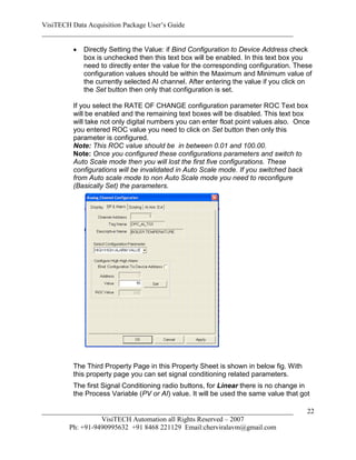 VisiTECH Data Acquisition Package User’s Guide
________________________________________________________________________

           Directly Setting the Value: if Bind Configuration to Device Address check
            box is unchecked then this text box will be enabled. In this text box you
            need to directly enter the value for the corresponding configuration. These
            configuration values should be within the Maximum and Minimum value of
            the currently selected AI channel. After entering the value if you click on
            the Set button then only that configuration is set.

        If you select the RATE OF CHANGE configuration parameter ROC Text box
        will be enabled and the remaining text boxes will be disabled. This text box
        will take not only digital numbers you can enter float point values also. Once
        you entered ROC value you need to click on Set button then only this
        parameter is configured.
        Note: This ROC value should be in between 0.01 and 100.00.
        Note: Once you configured these configurations parameters and switch to
        Auto Scale mode then you will lost the first five configurations. These
        configurations will be invalidated in Auto Scale mode. If you switched back
        from Auto scale mode to non Auto Scale mode you need to reconfigure
        (Basically Set) the parameters.




        The Third Property Page in this Property Sheet is shown in below fig. With
        this property page you can set signal conditioning related parameters.
        The first Signal Conditioning radio buttons, for Linear there is no change in
        the Process Variable (PV or AI) value. It will be used the same value that got

________________________________________________________________________             22
                  VisiTECH Automation all Rights Reserved – 2007
        Ph: +91-9490995632 +91 8468 221129 Email:cherviralavm@gmail.com
 