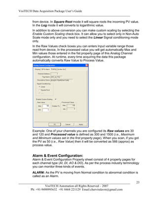 VisiTECH Data Acquisition Package User’s Guide
________________________________________________________________________

        from device. In Square Root mode it will square roots the incoming PV value.
        In the Log mode it will converts to logarithmic value.
        In addition to above conversion you can make custom scaling by selecting the
        Enable Custom Scaling check box. It can allow you to select only in Non-Auto
        Scale mode only and you need to select the Linear Signal conditioning mode
        only.
        In the Raw Values check boxes you can enters Input variable range those
        read from device, In the processed value you will get automatically Max and
        Min values those entered in the fist property page of this Analog Channel
        configuration. At runtime, every time acquiring the data this package
        automatically converts Raw Value to Process Value.




        Example: One of your channels you are configured its Raw values are 30
        and 120 and Processed value is defined as 300 and 1500 (i.e., Maximum
        and Minimum values set in the first property page). When you scan, if you got
        the PV as 50 (i.e., Raw Value) then it will be converted as 566 (approx) as
        process value.


        Alarm & Event Configuration:
        Alarm & Event Configuration Property sheet consist of 4 property pages for
        each channel type (AI, DI, AO & DO). As per the process industry terminology
        you can monitor three kinds of events.
        ALARM: As the PV is moving from Normal condition to abnormal condition is
        called as an Alarm.

________________________________________________________________________              23
                  VisiTECH Automation all Rights Reserved – 2007
        Ph: +91-9490995632 +91 8468 221129 Email:cherviralavm@gmail.com
 