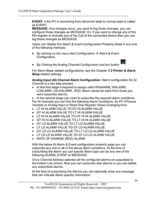 VisiTECH Data Acquisition Package User’s Guide
________________________________________________________________________

        EVENT: If the PV is recovering from abnormal state to normal state is called
        as EVENT.
        MESSAGE: Any changes occur, you want to log those changes, you can
        configure those changes as MESSAGE. Ex: If you want to change any of the
        RO register or Activate any of the Coil of the connected device then you can
        log these changes as MESSAGE.
        Users can display this Alarm & Event Configuration Property sheet in any one
        of the following methods:
         By clicking on the menu item Configuration  Alarm & Event
           Configuration.

         By Clicking the Analog Channel Configuration tool bar button
        For Alarm Beep related configurations, see the Chapter 7.2 Printer & Alarm
        Beep related settings.
        Analog Input (AI) Channel Alarm Configuration: Alarm configuration for AI
        Channel is a two step process.
         In this first stage it required to assign valid HIHIAlARM, HIALARM,
           LOALARM, LOLOALARM , ROC Alarm values for each from those you
           want subscribe alarms.
         In the second stage you need to subscribe the required alarm conditions.
        For AI channels you can find the following Alarm Conditions. As PV (Process
        Variable or Analog Input or Read Only Register Value) Changing from:
         LT HI ALARM VALUE TO GT HI ALARM VALUE
         GT HI ALARM VALUE TO LT HI ALARM VALUE
         LT HI HI ALARM VALUE TO GT HI HI ALARM VALUE
         GT HI HI ALARM VALUE TO LT HI HI ALARM VALUE
         GT LO ALARM VALUE TO LT LO ALARM VALUE
         LT LO ALARM VALUE TO GT LO ALARM VALUE
         GT LO LO ALARM VALUE TO LT LO LO ALARM VALUE
         LT LO LO ALARM VALUE TO GT LO LO ALARM VALUE
         RATE OF CHANGE (ROC) ALARM
        With the below AI Alarm & Event configuration property page you can
        subscribe any one or all of the above alarm conditions. At the time of
        subscribing the Alarm you can specify Alarm type can be any one of the
        following ALARM, EVENT or MESSAGE.
        Once Channel Address selected all the configured alarms are populated to
        the bottom List control. Now you can subscribe new alarms or you can delete
        any subscribed alarms.
        At the time of subscribing the Alarms you can optionally enter any message
        that can indicate Alarm specific information.
________________________________________________________________________             24
                  VisiTECH Automation all Rights Reserved – 2007
        Ph: +91-9490995632 +91 8468 221129 Email:cherviralavm@gmail.com
 