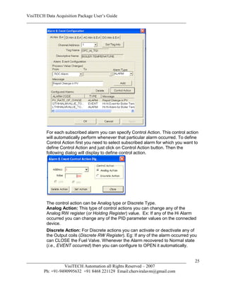 VisiTECH Data Acquisition Package User’s Guide
________________________________________________________________________




        For each subscribed alarm you can specify Control Action. This control action
        will automatically perform whenever that particular alarm occurred. To define
        Control Action first you need to select subscribed alarm for which you want to
        define Control Action and just click on Control Action button. Then the
        following dialog will display to define control action.




        The control action can be Analog type or Discrete Type.
        Analog Action: This type of control actions you can change any of the
        Analog RW register (or Holding Register) value. Ex: If any of the Hi Alarm
        occurred you can change any of the PID parameter values on the connected
        device.
        Discrete Action: For Discrete actions you can activate or deactivate any of
        the Output coils (Discrete RW Register). Eg: If any of the alarm occurred you
        can CLOSE the Fuel Valve. Whenever the Alarm recovered to Normal state
        (i.e., EVENT occurred) then you can configure to OPEN it automatically.


________________________________________________________________________            25
                  VisiTECH Automation all Rights Reserved – 2007
        Ph: +91-9490995632 +91 8468 221129 Email:cherviralavm@gmail.com
 