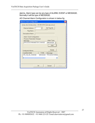VisiTECH Data Acquisition Package User’s Guide
________________________________________________________________________

        alarms. Alarm type can be any type of ALARM, EVENT or MESSAGE.
        Normally it will be type of MESSAGE.
        AO Channel Alarm Configuration is shown in below fig:




________________________________________________________________________   27
                  VisiTECH Automation all Rights Reserved – 2007
        Ph: +91-9490995632 +91 8468 221129 Email:cherviralavm@gmail.com
 