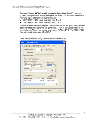 VisiTECH Data Acquisition Package User’s Guide
________________________________________________________________________

        Discrete Output (DO) Channel Alarm Configuration: For DO channels
        (Output Coils) also one step subscription for Alarm. For the DO Channel the
        following types of alarm conditions defined:
         ON TO OFF : DO value changed from 1 to 0.
         OFF TO ON : DO value changed from 0 to 1.
        Whenever manually changing the DO Channel values (Output Coils activated
        or deactivated) these alarms are generated. There is no Control Actions for
        these alarms. Alarm type can be any type of ALARM, EVENT or MESSAGE.
        Normally it will be type of MESSAGE.


        DO Channel Alarm Configuration is shown in below fig:




________________________________________________________________________          28
                  VisiTECH Automation all Rights Reserved – 2007
        Ph: +91-9490995632 +91 8468 221129 Email:cherviralavm@gmail.com
 