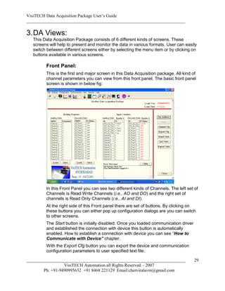 VisiTECH Data Acquisition Package User’s Guide
________________________________________________________________________

3. DA Views:
   This Data Acquisition Package consists of 6 different kinds of screens. These
   screens will help to present and monitor the data in various formats. User can easily
   switch between different screens either by selecting the menu item or by clicking on
   buttons available in various screens.

         Front Panel:
         This is the first and major screen in this Data Acquisition package. All kind of
         channel parameters you can view from this front panel. The basic front panel
         screen is shown in below fig:




         In this Front Panel you can see two different kinds of Channels. The left set of
         Channels is Read Write Channels (i.e., AO and DO) and the right set of
         channels is Read Only Channels (i.e., AI and DI).
         At the right side of this Front panel there are set of buttons. By clicking on
         these buttons you can either pop up configuration dialogs are you can switch
         to other screens.
         The Start button is initially disabled. Once you loaded communication driver
         and established the connection with device this button is automatically
         enabled. How to establish a connection with device you can see “How to
         Communicate with Device” chapter.
         With the Export Cfg button you can export the device and communication
         configuration parameters to user specified text file.

________________________________________________________________________                29
                  VisiTECH Automation all Rights Reserved – 2007
        Ph: +91-9490995632 +91 8468 221129 Email:cherviralavm@gmail.com
 