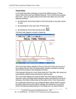 VisiTECH Data Acquisition Package User’s Guide
________________________________________________________________________

        Trend View:
        In this Data Acquisition package we have three different types of Trend
        Views. Each trend view have different features. This is the first and simplest
        trend view. User can easily switch to this trend view either any one of the
        following methods.
         By clicking the Trend View button on the Front panel or any other screen
           or view.
         By selecting the menu item View Trend View.

         By clicking the Trend View tool bar button        .
        The trend view diagram is shown in below fig:




        This Trend View always displays X-Axis as Time and Y-Axis as any one of
        the Analog Channel. User can easily switch between channels by clicking
        Next and Prev buttons under Selected Channels.
        If the selected channel is in Auto Scale mode the Y-Axis Max, Min values are
        automatically updated while acquiring the real time data.
        This Trend view displays the trend for Real Time Channels and Historic
        channels. Users can easily switch between Historic and Real time trends by
        clicking on the Historic Data button at the bottom of the Trend View screen.
        For a particular channel if you are configured Alarm values and PV crosses
        the alarms limits trend colors will be changed. By clicking the Trend Color
        button the following dialog displays in this dialog user can select different
________________________________________________________________________                 31
                  VisiTECH Automation all Rights Reserved – 2007
        Ph: +91-9490995632 +91 8468 221129 Email:cherviralavm@gmail.com
 