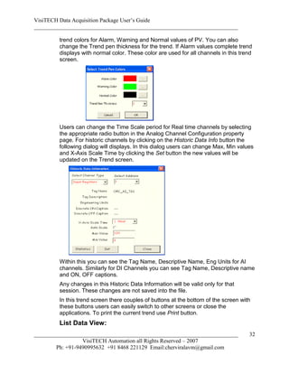 VisiTECH Data Acquisition Package User’s Guide
________________________________________________________________________

        trend colors for Alarm, Warning and Normal values of PV. You can also
        change the Trend pen thickness for the trend. If Alarm values complete trend
        displays with normal color. These color are used for all channels in this trend
        screen.




        Users can change the Time Scale period for Real time channels by selecting
        the appropriate radio button in the Analog Channel Configuration property
        page. For historic channels by clicking on the Historic Data Info button the
        following dialog will displays. In this dialog users can change Max, Min values
        and X-Axis Scale Time by clicking the Set button the new values will be
        updated on the Trend screen.




        Within this you can see the Tag Name, Descriptive Name, Eng Units for AI
        channels. Similarly for DI Channels you can see Tag Name, Descriptive name
        and ON, OFF captions.
        Any changes in this Historic Data Information will be valid only for that
        session. These changes are not saved into the file.
        In this trend screen there couples of buttons at the bottom of the screen with
        these buttons users can easily switch to other screens or close the
        applications. To print the current trend use Print button.
        List Data View:
________________________________________________________________________             32
                  VisiTECH Automation all Rights Reserved – 2007
        Ph: +91-9490995632 +91 8468 221129 Email:cherviralavm@gmail.com
 