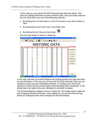 VisiTECH Data Acquisition Package User’s Guide
________________________________________________________________________

        In this View you can see the AI & DI Channels data with time stamp. This
        view can displays Real time as well as Historic data. User can easily switch to
        this List View either any one of the following methods.
         By clicking the List View button on the Front panel or any other Screen or
            View.
         By selecting the menu item View List Data View.

         By clicking the List View tool bar button
        The List view screen is shown in below fig:




     In this view, left side List control displays the configured data and right side there
     are set of buttons. In this view you can see the AI and DI channels. Also you can
     configure to see only user interested channels. To configure the channel by
     clicking on Select Channel button Select Channel dialog will be displayed. In this
     dialog Users can select only user interested to channels to display.
     The Channel Selection dialog is shown in below fig. This dialog used to select for
     both Analog & Discrete Channels. In this dialog you can see the Channel Tag
     Name (If configured) other wise it display the channel address.




________________________________________________________________________                 33
                  VisiTECH Automation all Rights Reserved – 2007
        Ph: +91-9490995632 +91 8468 221129 Email:cherviralavm@gmail.com
 