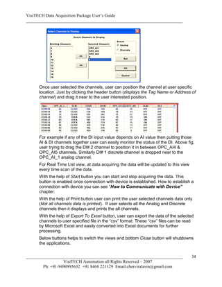VisiTECH Data Acquisition Package User’s Guide
________________________________________________________________________




     Once user selected the channels, user can position the channel at user specific
     location. Just by clicking the header button (displays the Tag Name or Address of
     channel) and drag it near to the user interested position.




     For example if any of the DI input value depends on AI value then putting those
     AI & DI channels together user can easily monitor the status of the DI. Above fig,
     user trying to drag the DI# 2 channel to position it in between OPC_AI4 &
     OPC_AI5 channels. Similarly DI# 1 discrete channel is dropped near to the
     OPC_AI_1 analog channel.
     For Real Time List view, at data acquiring the data will be updated to this view
     every time scan of the data.
     With the help of Start button you can start and stop acquiring the data. This
     button is enabled once connection with device is established. How to establish a
     connection with device you can see “How to Communicate with Device”
     chapter.
     With the help of Print button user can print the user selected channels data only
     (Not all channels data is printed). If user selects all the Analog and Discrete
     channels then it displays and prints the all channels.
     With the help of Export To Excel button, user can export the data of the selected
     channels to user specified file in the “csv” format. These “csv” files can be read
     by Microsoft Excel and easily converted into Excel documents for further
     processing.
     Below buttons helps to switch the views and bottom Close button will shutdowns
     the applications.


________________________________________________________________________                34
                  VisiTECH Automation all Rights Reserved – 2007
        Ph: +91-9490995632 +91 8468 221129 Email:cherviralavm@gmail.com
 