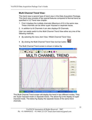 VisiTECH Data Acquisition Package User’s Guide
________________________________________________________________________

         Multi Channel Trend View:
         This trend view is second type of trend view in this Data Acquisition Package.
         This trend view consists of two special features compared to Normal trend as
         specified in 3.2 Trend view chapter.
         1. First it displays the multiple channels (Maximum of 4) in the same view.
            These channels can be either super imposed or separate traces.
         2. In addition to AI Channels it can also displays DI Channels.
         User can easily switch to this Multi Channel Trend View either any one of the
         following methods.
          By selecting the menu item View Multi Channel Trend View.

          By clicking the Multi Channel Trend View tool bar button
         The Multi Channel Trend screen is shown in below fig:




   This Multi Channel Trend screen will display the trend in two different modes. They
   are Super imposed mode or Separate traces. The above fig is the display of super
   imposed mode. The below fig display the separate traces of the same trend
   channels.


________________________________________________________________________               35
                  VisiTECH Automation all Rights Reserved – 2007
        Ph: +91-9490995632 +91 8468 221129 Email:cherviralavm@gmail.com
 