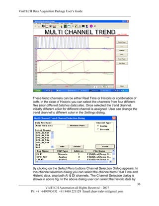 VisiTECH Data Acquisition Package User’s Guide
________________________________________________________________________




        These trend channels can be either Real Time or Historic or combination of
        both. In the case of Historic you can select the channels from four different
        files (four different batches data) also. Once selected the trend channel,
        initially different color for different channel is assigned. User can change the
        trend channel to different color in the Settings dialog.




        By clicking on the Select Pens buttons Channel Selection Dialog appears. In
        this channel selection dialog you can select the channel from Real Time and
        Historic data, also both AI & DI channels. The Channel Selection dialog is
        shown in above fig. In the above dialog user can select the historic data by
________________________________________________________________________               36
                  VisiTECH Automation all Rights Reserved – 2007
        Ph: +91-9490995632 +91 8468 221129 Email:cherviralavm@gmail.com
 