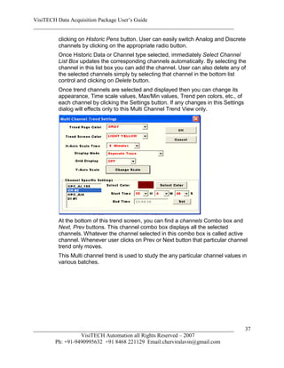 VisiTECH Data Acquisition Package User’s Guide
________________________________________________________________________

        clicking on Historic Pens button. User can easily switch Analog and Discrete
        channels by clicking on the appropriate radio button.
        Once Historic Data or Channel type selected, immediately Select Channel
        List Box updates the corresponding channels automatically. By selecting the
        channel in this list box you can add the channel. User can also delete any of
        the selected channels simply by selecting that channel in the bottom list
        control and clicking on Delete button.
        Once trend channels are selected and displayed then you can change its
        appearance, Time scale values, Max/Min values, Trend pen colors, etc., of
        each channel by clicking the Settings button. If any changes in this Settings
        dialog will effects only to this Multi Channel Trend View only.




        At the bottom of this trend screen, you can find a channels Combo box and
        Next, Prev buttons. This channel combo box displays all the selected
        channels. Whatever the channel selected in this combo box is called active
        channel. Whenever user clicks on Prev or Next button that particular channel
        trend only moves.
        This Multi channel trend is used to study the any particular channel values in
        various batches.




________________________________________________________________________                37
                  VisiTECH Automation all Rights Reserved – 2007
        Ph: +91-9490995632 +91 8468 221129 Email:cherviralavm@gmail.com
 