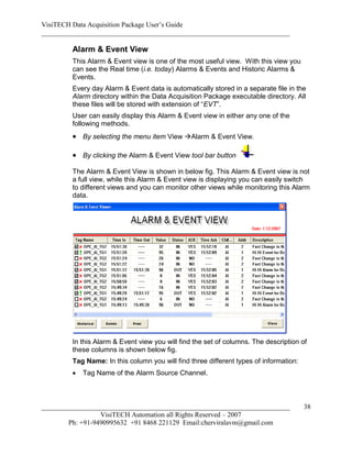 VisiTECH Data Acquisition Package User’s Guide
________________________________________________________________________

        Alarm & Event View
        This Alarm & Event view is one of the most useful view. With this view you
        can see the Real time (i.e. today) Alarms & Events and Historic Alarms &
        Events.
        Every day Alarm & Event data is automatically stored in a separate file in the
        Alarm directory within the Data Acquisition Package executable directory. All
        these files will be stored with extension of “EVT”.
        User can easily display this Alarm & Event view in either any one of the
        following methods.
         By selecting the menu item View Alarm & Event View.

         By clicking the Alarm & Event View tool bar button
        The Alarm & Event View is shown in below fig. This Alarm & Event view is not
        a full view, while this Alarm & Event view is displaying you can easily switch
        to different views and you can monitor other views while monitoring this Alarm
        data.




        In this Alarm & Event view you will find the set of columns. The description of
        these columns is shown below fig.
        Tag Name: In this column you will find three different types of information:
           Tag Name of the Alarm Source Channel.



________________________________________________________________________               38
                  VisiTECH Automation all Rights Reserved – 2007
        Ph: +91-9490995632 +91 8468 221129 Email:cherviralavm@gmail.com
 