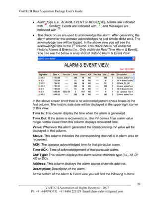 VisiTECH Data Acquisition Package User’s Guide
________________________________________________________________________

           Alarm Type (i.e., ALARM, EVENT or MESSAGE). Alarms are indicated
            with , Similarly Events are indicated with , and Messages are
            indicated with .
           The check boxes are used to acknowledge the alarm. After generating the
            alarm whenever the operator acknowledges he just simple clicks on it. The
            acknowledge time will be logged. In the above view you will see the
            acknowledge time in the 7th column. This check box is not visible for
            Historic Alarms & Events (i.e., Only visible for Real Time Alarm & Event).
            You can see the below is snap shot of Historic Alarm & Event View.




        In the above screen short thee is no acknowledgement check boxes in the
        first column. The historic data date will be displayed at the upper right corner
        of this view.
        Time In: This column display the time when the alarm is generated.
        Time Out: If the alarm is recovered (i.e., the PV comes from alarm value
        range normal value) then this column displays recovered time.
        Value: Whenever the alarm generated the corresponding PV value will be
        displayed in this column.
        Status: This column indicates the corresponding channel is in Alarm area or
        recovered.
        ACK: The operator acknowledged time for that particular alarm.
        Time ACK: Time of acknowledgement of that particular alarm.
        Ch# Type: This column displays the alarm source channels type (i.e., AI, DI,
        AO or DO).
        Address: This column displays the alarm source channels address.
        Description: Description of the alarm.
        At the bottom of the Alarm & Event view you will find the following buttons:


________________________________________________________________________               39
                  VisiTECH Automation all Rights Reserved – 2007
        Ph: +91-9490995632 +91 8468 221129 Email:cherviralavm@gmail.com
 