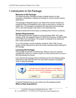 VisiTECH Data Acquisition Package User’s Guide
________________________________________________________________________

1. Introduction to DA Package:
        Welcome to DA Package:
        This Data Acquisition Package provides complete solution for data
        acquisition, presentation, analysis and storage for various process industry
        applications.
        This package is designed ready to use. Most of the common screens are
        created and they are available for just a click on menu item or a button on
        toolbar item. This package is developed with high performance language
        (VC++) and data storage is also done in more optimized way.
        All data is stored with its time stamp, so keeping track of time is a snap too.

        System Requirements:
        Any x86 based computer capable of running Windows 2000, XP or later
        versions of OS. We suggest at least P-II 350 M.Hz Processor, 64 MB of RAM
        and 20 MB of hard disk space. The program is designed to be responsive
        even under processor strain.
        To run this package, monitor resolution should be 1024 X 768. So your
        system monitor required to be set to this screen resolution before starting the
        DA Package.

        Licensing DA Package:
        This package comes with a hardware key. Without a key if you start the
        package then it will run in a demo mode for 2 Hours and the end of 2 hours it
        will automatically shut downs.
        If you start the DA package without Hardware key then the following dialog
        will prompt to take feed back from the user either to switch to evaluation
        mode or close the package.




        To get the Hardware key you can contact your DA package provider.
        What is Data Acquisition?

________________________________________________________________________                  4
                  VisiTECH Automation all Rights Reserved – 2007
        Ph: +91-9490995632 +91 8468 221129 Email:cherviralavm@gmail.com
 