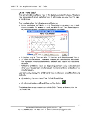VisiTECH Data Acquisition Package User’s Guide
________________________________________________________________________

        Child Trend View
        This is the third type of trend view in this Data Acquisition Package. This trend
        view occupies only small part of screen. At a time you can view four this type
        of trend views.

        This trend view has the following special features:
         In this trend view, for X-Axis not only Time but you can assign any one of
           the AI channels. For Y-Axis as usual any AI channel. The below diagram
           represents the trend between two different AI channels.




           It displays only AI Channels. (No DI channels as in Multi Channel Trend).
           At a time maximum of 4 Child trend screens you can view and each trend
            can represent Historic data from four different data files or any Real Time
            channel.
           While this Child trend views are displaying user can easily switch between
            other view. So user can simultaneously monitor over trend and data views
            simultaneously.
        User can easily display this Child Trend view in either any one of the following
        methods.
         By selecting the menu item View Child Trend View.

         By clicking the Alarm & Event View tool bar button
        The below diagram represent the multiple Child Trends while watching the
        List Data View.




________________________________________________________________________              41
                  VisiTECH Automation all Rights Reserved – 2007
        Ph: +91-9490995632 +91 8468 221129 Email:cherviralavm@gmail.com
 