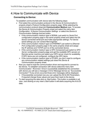 VisiTECH Data Acquisition Package User’s Guide
________________________________________________________________________

4. How to Communicate with Device
   Connecting to Device:
     To establish communication with device take the following steps:
      First select the communication protocol in the Device & Communication’s
        property sheet’s Protocol Configuration property page. While selecting the
        communication protocol observed Communication Medium type. To access
        the Device & Communication Property sheet just select the menu item
        Configuration  Device Communication Settings or select the Device &
        Communication Settings tool bar button.
         If the communication medium type is SERIAL just switch to Serial Port
            configuration property page in the same property sheet and select the DA
            device connected serial port and make appropriate settings. For device
            serial settings you can contact filed engineer.
         If the communication medium type is ETHERNET just switch to Ethernet
            Port configuration property page in the same property sheet and assign
            the IP address and TCP/IP port no of the connected device.
         If the communication medium type is OPC Component just switch to OPC
            Server configuration property page and get the available OPC servers on
            Remote server machine and select your OPC server check for availability.
            If OPC items are not configured, configure the OPC items.
         If the communication medium type is OTHER, you don’t need to configure
            any communication related settings just close this Device &
            Communication property sheet.
      Now you need to load the communication driver and required to connect to
        the device. To establish connection with device select the menu item
        Communication Connect. Once it successfully established the connection
        with device you will see a message in Error Message list box as “Successfully
        Connected !” If any errors occurred those error messages will be displayed.
         If Successfully connected now you can upload the AO & DO Parameters.
            If required change those values and save them back to the device.
      To start acquiring the data click on Start button. This button is available in all
        view. Just clicking on any view’s Start button it will starts acquiring the AI & DI
        data.




________________________________________________________________________                43
                  VisiTECH Automation all Rights Reserved – 2007
        Ph: +91-9490995632 +91 8468 221129 Email:cherviralavm@gmail.com
 