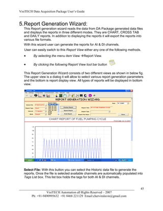 VisiTECH Data Acquisition Package User’s Guide
________________________________________________________________________

5. Report Generation Wizard:
   This Report generation wizard reads the data from DA Package generated data files
   and displays the reports in three different modes. They are CHART, CROSS TAB
   and DAILY reports. In addition to displaying the reports it will export the reports into
   various file formats.
   With this wizard user can generate the reports for AI & DI channels.
   User can easily switch to this Report View either any one of the following methods.
         By selecting the menu item View Report View.

         By clicking the following Report View tool bar button

   This Report Generation Wizard consists of two different views as shown in below fig.
   The upper view is a dialog it will allow to select various report generation parameters
   and the bottom is report display view. All types of reports will be displayed in bottom
   view.




   Select File: With this button you can select the Historic data file to generate the
   reports. Once the file is selected available channels are automatically populated into
   Tags List box. This list box holds the tags for both AI & DI channels.


________________________________________________________________________                 45
                  VisiTECH Automation all Rights Reserved – 2007
        Ph: +91-9490995632 +91 8468 221129 Email:cherviralavm@gmail.com
 
